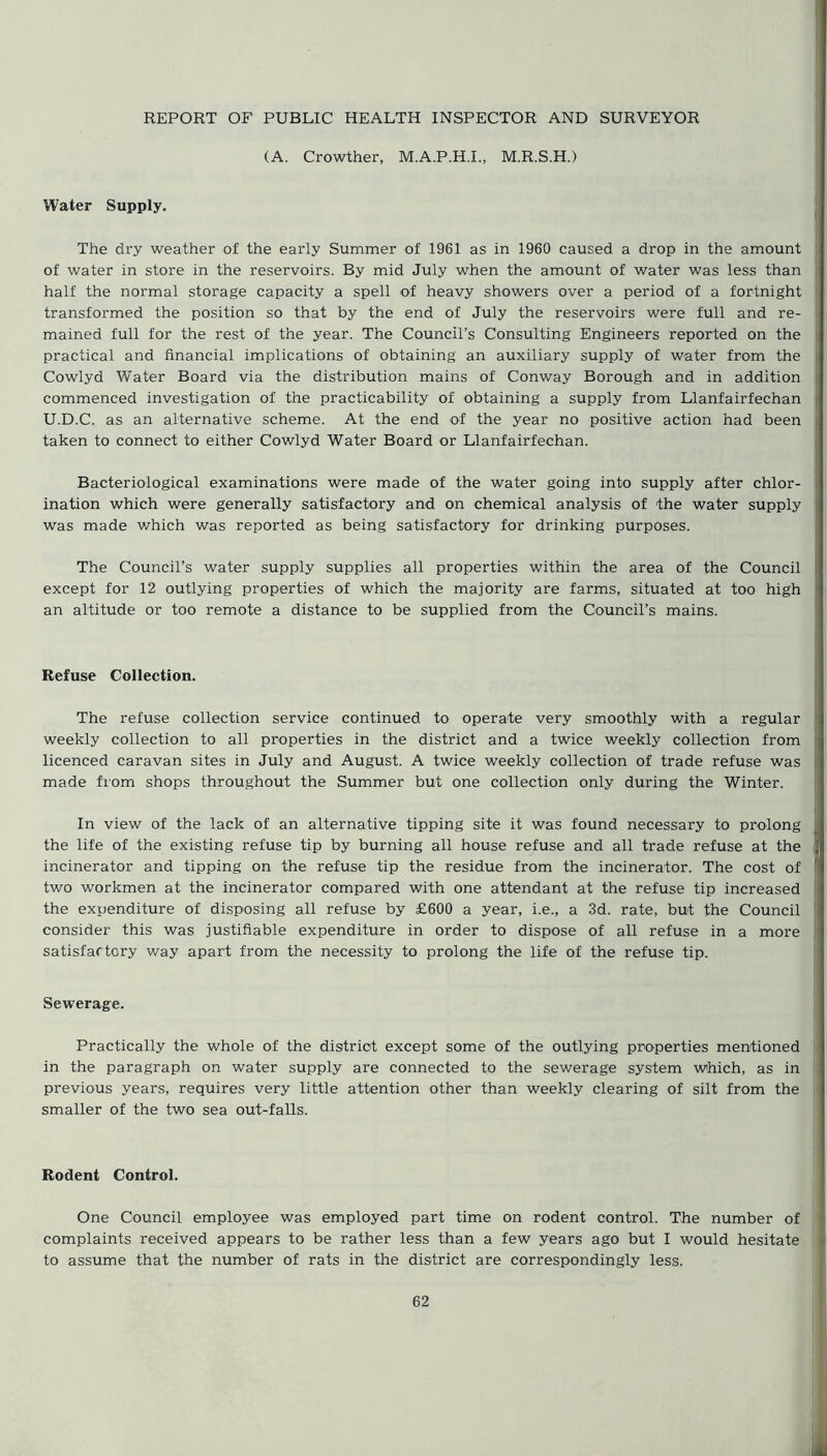 REPORT OF PUBLIC HEALTH INSPECTOR AND SURVEYOR (A. Crowther, M.A.P.H.I., M.R.S.H.) Water Supply. The dry weather of the early Summer of 1961 as in 1960 caused a drop in the amount of water in store in the reservoirs. By mid July when the amount of water was less than half the normal storage capacity a spell of heavy showers over a period of a fortnight transformed the position so that by the end of July the reservoirs were full and re- mained full for the rest of the year. The Council’s Consulting Engineers reported on the practical and financial implications of obtaining an auxiliary supply of water from the Cowlyd Water Board via the distribution mains of Conway Borough and in addition commenced investigation of the practicability of obtaining a supply from Llanfairfechan U.D.C. as an alternative scheme. At the end of the year no positive action had been taken to connect to either Cowlyd Water Board or Llanfairfechan. Bacteriological examinations were made of the water going into supply after chlor- ination which were generally satisfactory and on chemical analysis of the water supply was made which was reported as being satisfactory for drinking purposes. The Council’s water supply supplies all properties within the area of the Council except for 12 outlying properties of which the majority are farms, situated at too high an altitude or too remote a distance to be supplied from the Council’s mains. Refuse Collection. The refuse collection service continued to operate very smoothly with a regular weekly collection to all properties in the district and a twice weekly collection from licenced caravan sites in July and August. A twice weekly collection of trade refuse was made from shops throughout the Summer but one collection only during the Winter. In view of the lack of an alternative tipping site it was found necessary to prolong the life of the existing refuse tip by burning all house refuse and all trade refuse at the incinerator and tipping on the refuse tip the residue from the incinerator. The cost of two workmen at the incinerator compared with one attendant at the refuse tip increased the expenditure of disposing all refuse by £600 a year, i.e., a 3d. rate, but the Council consider this was justifiable expenditure in order to dispose of all refuse in a more satisfactory way apart from the necessity to prolong the life of the refuse tip. Sewerage. Practically the whole of the district except some of the outlying properties mentioned in the paragraph on water supply are connected to the sewerage system which, as in previous years, requires very little attention other than weekly clearing of silt from the smaller of the two sea out-falls. Rodent Control. One Council employee was employed part time on rodent control. The number of complaints received appears to be rather less than a few years ago but I would hesitate to assume that the number of rats in the district are correspondingly less.