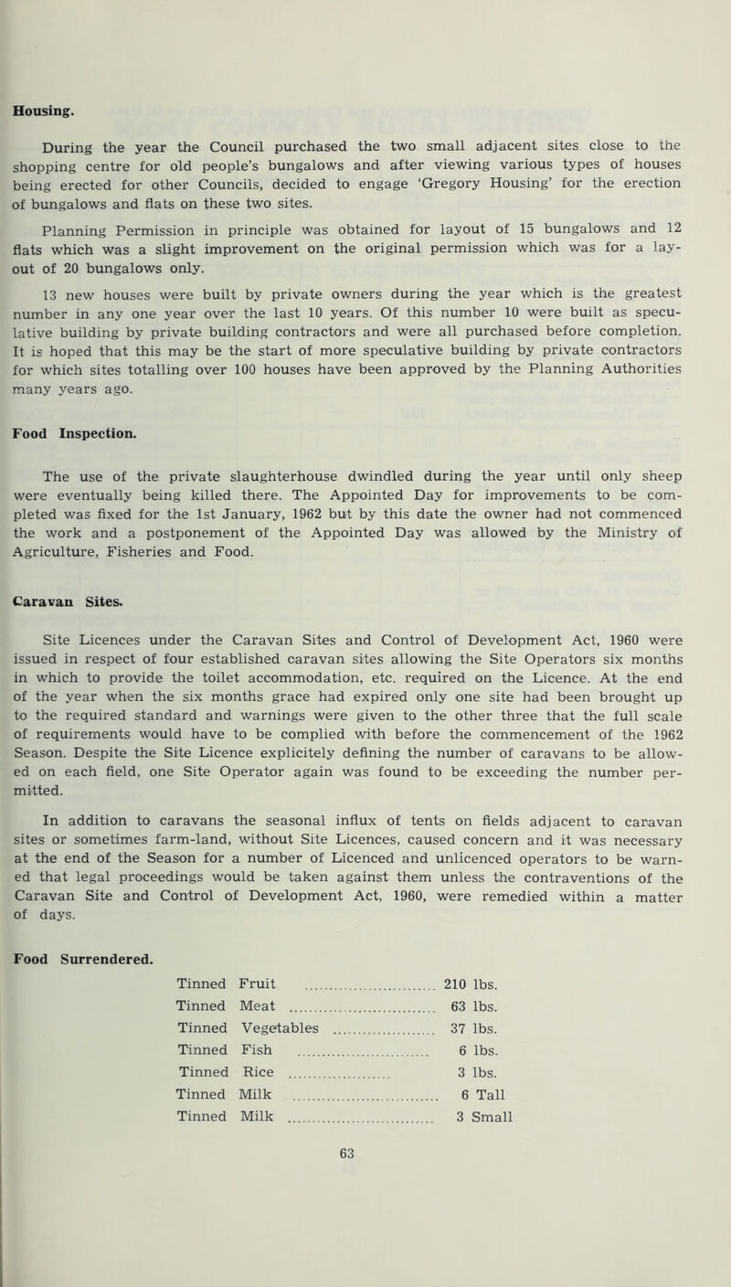 Housing. During the year the Council purchased the two small adjacent sites close to the shopping centre for old people’s bungalows and after viewing various types of houses being erected for other Councils, decided to engage ‘Gregory Housing’ for the erection of bungalows and flats on these two sites. Planning Permission in principle was obtained for layout of 15 bungalows and 12 flats which was a slight improvement on the original permission which was for a lay- out of 20 bungalows only. 13 new houses were built by private owners during the year which is the greatest number in any one year over the last 10 years. Of this number 10 were built as specu- lative building by private building contractors and were all purchased before completion. It is hoped that this may be the start of more speculative building by private contractors for which sites totalling over 100 houses have been approved by the Planning Authorities many years ago. Food Inspection. The use of the private slaughterhouse dwindled during the year until only sheep were eventually being killed there. The Appointed Day for improvements to be com- pleted was fixed for the 1st January, 1962 but by this date the owner had not commenced the work and a postponement of the Appointed Day was allowed by the Ministry of Agriculture, Fisheries and Food. Caravan Sites. Site Licences under the Caravan Sites and Control of Development Act, 1960 were issued in respect of four established caravan sites allowing the Site Operators six months in which to provide the toilet accommodation, etc. required on the Licence. At the end of the year when the six months grace had expired only one site had been brought up to the required standard and warnings were given to the other three that the full scale of requirements would have to be complied with before the commencement of the 1962 Season. Despite the Site Licence explicitely defining the number of caravans to be allow- ed on each field, one Site Operator again was found to be exceeding the number per- mitted. In addition to caravans the seasonal influx of tents on fields adjacent to caravan sites or sometimes farm-land, without Site Licences, caused concern and it was necessary at the end of the Season for a number of Licenced and unlicenced operators to be warn- ed that legal proceedings would be taken against them unless the contraventions of the Caravan Site and Control of Development Act, 1960, were remedied within a matter of days. Food Surrendered. Tinned Fruit 210 lbs. Tinned Meat 63 lbs. Tinned Vegetables 37 lbs. Tinned Fish 6 lbs. Tinned Rice 3 lbs. Tinned Milk 6 Tall Tinned Milk 3 Small