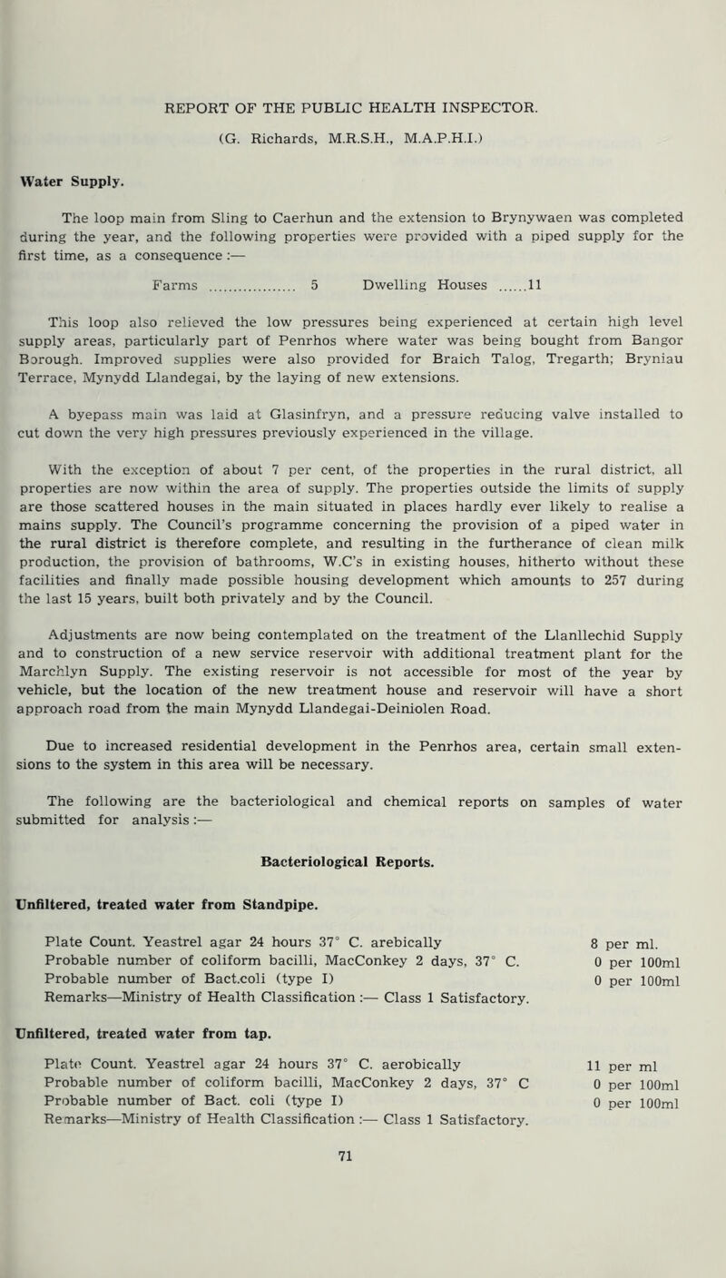 (G. Richards, M.R.S.H., M.A.P.H.I.) Water Supply. The loop main from Sling to Caerhun and the extension to Brynywaen was completed during the year, and the following properties were provided with a piped supply for the first time, as a consequence :— 5 Dwelling Houses 11 Farms This loop also relieved the low pressures being experienced at certain high level supply areas, particularly part of Penrhos where water was being bought from Bangor Borough. Improved supplies were also provided for Braich Talog, Tregarth; Bryniau Terrace, Mynydd Llandegai, by the laying of new extensions. A byepass main was laid at Glasinfryn, and a pressure reducing valve installed to cut down the very high pressures previously experienced in the village. With the exception of about 7 per cent, of the properties in the rural district, all properties are now within the area of supply. The properties outside the limits of supply are those scattered houses in the main situated in places hardly ever likely to realise a mains supply. The Council’s programme concerning the provision of a piped water in the rural district is therefore complete, and resulting in the furtherance of clean milk production, the provision of bathrooms, W.C’s in existing houses, hitherto without these facilities and finally made possible housing development which amounts to 257 during the last 15 years, built both privately and by the Council. Adjustments are now being contemplated on the treatment of the Llanllechid Supply and to construction of a new service reservoir with additional treatment plant for the Marchlyn Supply. The existing reservoir is not accessible for most of the year by vehicle, but the location of the new treatment house and reservoir will have a short approach road from the main Mynydd Llandegai-Deiniolen Road. Due to increased residential development in the Penrhos area, certain small exten- sions to the system in this area will be necessary. The following are the bacteriological and chemical reports on samples of water submitted for analysis:— Bacteriological Reports. Unfiltered, treated water from Standpipe. Plate Count. Yeastrel agar 24 hours 37° C. arebically Probable number of coliform bacilli, MacConkey 2 days, 37° C. Probable number of Bact.coli (type I) Remarks—Ministry of Health Classification :— Class 1 Satisfactory. 8 per ml. 0 per 100ml 0 per 100ml Unfiltered, treated water from tap. Plate Count. Yeastrel agar 24 hours 37° C. aerobically Probable number of coliform bacilli, MacConkey 2 days, 37° C Probable number of Bact. coli (type I) Remarks—Ministry of Health Classification :— Class 1 Satisfactory. 11 per ml 0 per 100ml 0 per 100ml