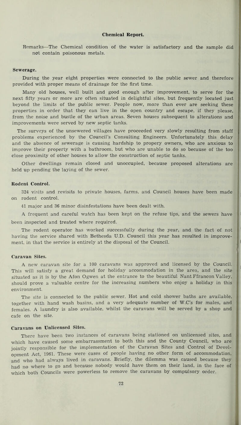 Chemical Report. Remarks—The Chemical condition of the water is satisfactory and the sample did not contain poisonous metals. Sewerage. During the year eight properties were connected to the public sewer and therefore provided with proper means of drainage for the first time. Many old houses, well built and good enough after improvement, to serve for the next fifty years or more are often situated in delightful sites, but frequently located just beyond the limits of the public sewer. People now, more than ever are seeking these properties in order that they can live in the open country and escape, if they please, from the noise and bustle of the urban areas. Seven houses subsequent to alterations and improvements were served by new septic tanks. The surveys of the unsewered villages have proceeded very slowly resulting from staff problems experienced by the Council’s Consulting Engineers. Unfortunately this delay and the absence of sewerage is causing hardship to propery owners, who are anxious to improve their property with a bathroom, but who are unable to do so because of the too close proximity of other houses to allow the construction of septic tanks. Other dwellings remain closed and unoccupied, because proposed alterations are held up pending the laying of the sewer. Rodent Control. 324 visits and revisits to private houses, farms, and Council houses have been made on rodent control. 41 major and 36 minor disinfestations have been dealt with. A frequent and careful watch has been kept on the refuse tips, and the sewers have been inspected and treated where required. The rodent operator has worked successfully during the year, and the fact of not having the service shared with Bethesda U.D. Council this year has resulted in improve- ment, in that the service is entirely at the disposal of the Council. t Caravan Sites. A new caravan site for a 100 caravans was approved and licensed by the Council. This will satisfy a great demand for holiday accommodation in the area, and the site situated as it is by the Afon Ogwen at the entrance to the beautiful Nant Ffrancon Valley, should prove a valuable centre for the increasing numbers who enjoy a holiday in this environment. The site is connected to the public sewer. Hot and cold shower baths are available, together with hand wash basins, and a very adequate number of W.C’s for males, and females. A laundry is also available, whilst the caravans will be served by a shop and cafe on the site. Caravans on Unlicensed Sites. There have been two instances of caravans being stationed on unlicensed sites, and which have caused some embarrassment to both this and the County Council, who are jointly responsible for the implementation of the Caravan Sites and Control of Devel- opment Act, 1961. These were cases of people having no other form of accommodation, and who had always lived in caravans. Briefly, the dilemma was caused because they had no where to go and because nobody would have them on their land, in the face of which both Councils were powerless to remove the caravans by compulsory order.