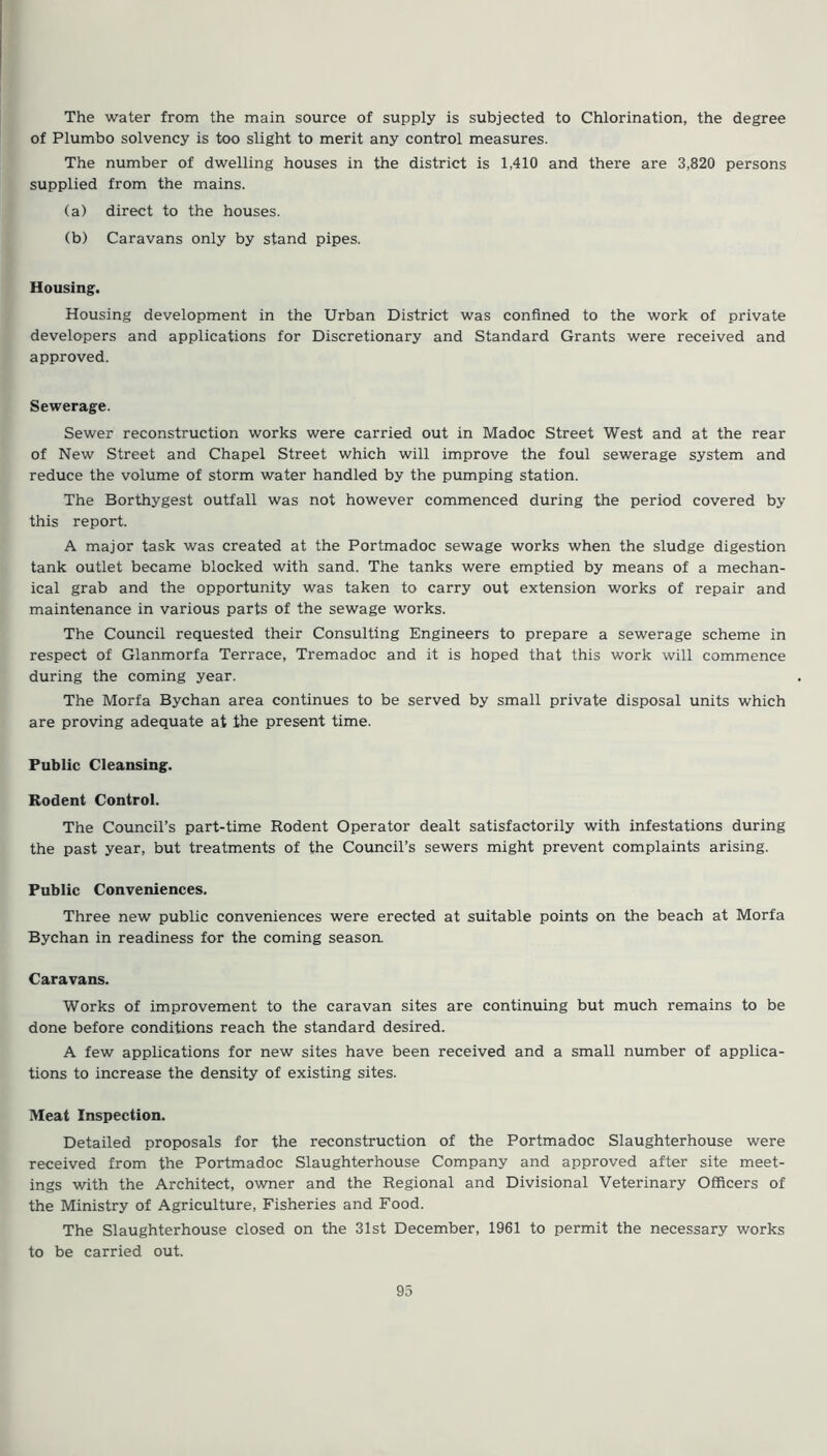 The water from the main source of supply is subjected to Chlorination, the degree of Plumbo solvency is too slight to merit any control measures. The number of dwelling houses in the district is 1,410 and there are 3,820 persons supplied from the mains. (a) direct to the houses. (b) Caravans only by stand pipes. Housing. Housing development in the Urban District was confined to the work of private developers and applications for Discretionary and Standard Grants were received and approved. Sewerage. Sewer reconstruction works were carried out in Madoc Street West and at the rear of New Street and Chapel Street which will improve the foul sewerage system and reduce the volume of storm water handled by the pumping station. The Borthygest outfall was not however commenced during the period covered by this report. A major task was created at the Portmadoc sewage works when the sludge digestion tank outlet became blocked with sand. The tanks were emptied by means of a mechan- ical grab and the opportunity was taken to carry out extension works of repair and maintenance in various parts of the sewage works. The Council requested their Consulting Engineers to prepare a sewerage scheme in respect of Glanmorfa Terrace, Tremadoc and it is hoped that this work will commence during the coming year. The Morfa Bychan area continues to be served by small private disposal units which are proving adequate at the present time. Public Cleansing. Rodent Control. The Council’s part-time Rodent Operator dealt satisfactorily with infestations during the past year, but treatments of the Council’s sewers might prevent complaints arising. Public Conveniences. Three new public conveniences were erected at suitable points on the beach at Morfa Bychan in readiness for the coming season. Caravans. Works of improvement to the caravan sites are continuing but much remains to be done before conditions reach the standard desired. A few applications for new sites have been received and a small number of applica- tions to increase the density of existing sites. Meat Inspection. Detailed proposals for the reconstruction of the Portmadoc Slaughterhouse were received from the Portmadoc Slaughterhouse Company and approved after site meet- ings with the Architect, owner and the Regional and Divisional Veterinary Officers of the Ministry of Agriculture, Fisheries and Food. The Slaughterhouse closed on the 31st December, 1961 to permit the necessary works to be carried out.