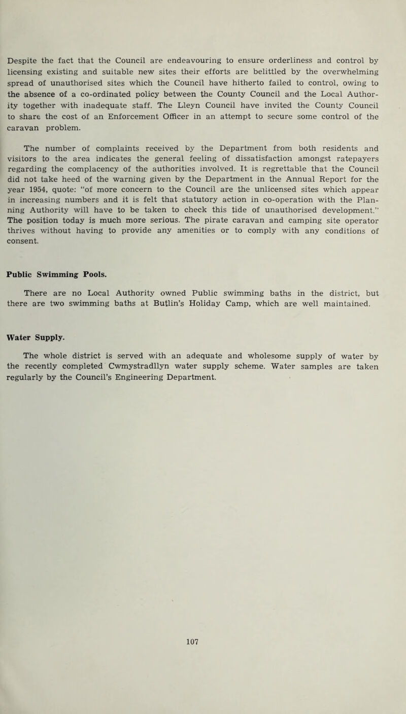 Despite the fact that the Council are endeavouring to ensure orderliness and control by licensing existing and suitable new sites their efforts are belittled by the overwhelming spread of unauthorised sites which the Council have hitherto failed to control, owing to the absence of a co-ordinated policy between the County Council and the Local Author- ity together with inadequate staff. The Lleyn Council have invited the County Council to share the cost of an Enforcement Officer in an attempt to secure some control of the caravan problem. The number of complaints received by the Department from both residents and visitors to the area indicates the general feeling of dissatisfaction amongst ratepayers regarding the complacency of the authorities involved. It is regrettable that the Council did not take heed of the warning given by the Department in the Annual Report for the year 1954, quote: “of more concern to the Council are the unlicensed sites which appear in increasing numbers and it is felt that statutory action in co-operation with the Plan- ning Authority will have to be taken to check this tide of unauthorised development.’’ The position today is much more serious. The pirate caravan and camping site operator thrives without having to provide any amenities or to comply with any conditions of consent. Public Swimming Pools. There are no Local Authority owned Public swimming baths in the district, but there are two swimming baths at Butlin’s Holiday Camp, which are well maintained. Water Supply. The whole district is served with an adequate and wholesome supply of water by the recently completed Cwmystradllyn water supply scheme. Water samples are taken regularly by the Council’s Engineering Department.