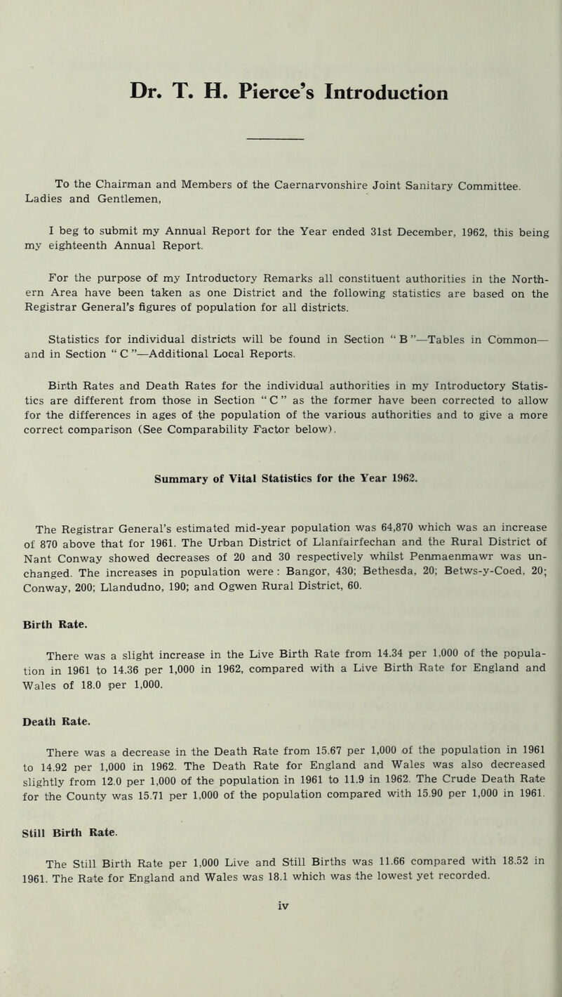 Dr. T. H. Pierce’s Introduction To the Chairman and Members of the Caernarvonshire Joint Sanitary Committee. Ladies and Gentlemen, I beg to submit my Annual Report for the Year ended 31st December, 1962, this being my eighteenth Annual Report. For the purpose of my Introductory Remarks all constituent authorities in the North- ern Area have been taken as one District and the following statistics are based on the Registrar General’s figures of population for all districts. Statistics for individual districts will be found in Section “ B ”—Tables in Common— and in Section “ C ”—Additional Local Reports. Birth Rates and Death Rates for the individual authorities in my Introductory Statis- tics are different from those in Section “ C ” as the former have been corrected to allow for the differences in ages of the population of the various authorities and to give a more correct comparison (See Comparability Factor below). Summary of Vital Statistics for the Year 1962. The Registrar General’s estimated mid-year population was 64,870 which was an increase of 870 above that for 1961. The Unban District of Llanfairfechan and the Rural District of Nant Conway showed decreases of 20 and 30 respectively whilst Penmaenmawr was un- changed. The increases in population were: Bangor, 430; Bethesda, 20; Betws-y-Coed, 20; Conway, 200; Llandudno, 190; and Ogwen Rural District, 60. Birth Rate. There was a slight increase in the Live Birth Rate from 14.34 per 1,000 of the popula- tion in 1961 to 14.36 per 1,000 in 1962, compared with a Live Birth Rate for England and Wales of 18.0 per 1,000. Death Rate. There was a decrease in the Death Rate from 15.67 per 1,000 of the population in 1961 to 14.92 per 1,000 in 1962. The Death Rate for England and Wales was also decreased slightly from 12.0 per 1,000 of the population in 1961 to 11.9 in 1962. The Crude Death Rate for the County was 15.71 per 1,000 of the population compared with 15.90 per 1,000 in 1961. Still Birth Rate. The Still Birth Rate per 1,000 Live and Still Births was 11.66 compared with 18.52 in 1961. The Rate for England and Wales was 18.1 which was the lowest yet recorded.