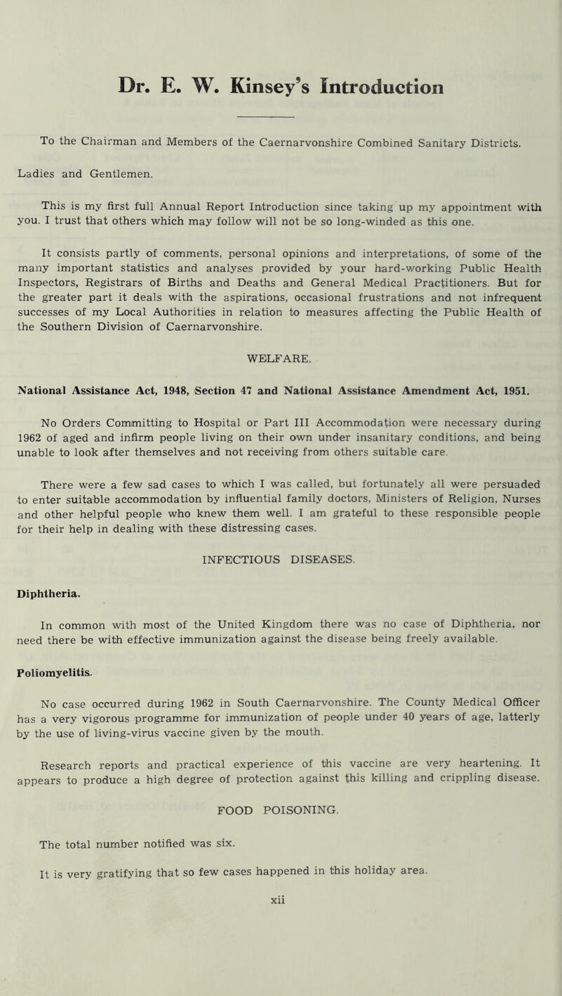 Dr. E. W. Kinsey’s Introduction To the Chairman and Members of the Caernarvonshire Combined Sanitary Districts. Ladies and Gentlemen. This is my first full Annual Report Introduction since taking up my appointment with you. I trust that others which may follow will not be so long-winded as this one. It consists partly of comments, personal opinions and interpretations, of some of the many important statistics and analyses provided by your hard-working Public Health Inspectors, Registrars of Births and Deaths and General Medical Practitioners. But for the greater part it deals with the aspirations, occasional frustrations and not infrequent successes of my Local Authorities in relation to measures affecting the Public Health of the Southern Division of Caernarvonshire. WELFARE. National Assistance Act, 1948, Section 47 and National Assistance Amendment Act, 1951. No Orders Committing to Hospital or Part III Accommodation were necessary during 1962 of aged and infirm people living on their own under insanitary conditions, and being unable to look after themselves and not receiving from others suitable care. There were a few sad cases to which I was called, but fortunately all were persuaded to enter suitable accommodation by influential family doctors, Ministers of Religion, Nurses and other helpful people who knew them well. I am grateful to these responsible people for their help in dealing with these distressing cases. INFECTIOUS DISEASES. Diphtheria. In common with most of the United Kingdom there was no case of Diphtheria, nor need there be with effective immunization against the disease being freely available. Poliomyelitis. No case occurred during 1962 in South Caernarvonshire. The County Medical Officer has a very vigorous programme for immunization of people under 40 years of age, latterly by the use of living-virus vaccine given by the mouth. Research reports and practical experience of this vaccine are very heartening. It appears to produce a high degree of protection against this killing and crippling disease. FOOD POISONING. The total number notified was six. It is very gratifying that so few cases happened in this holiday area.