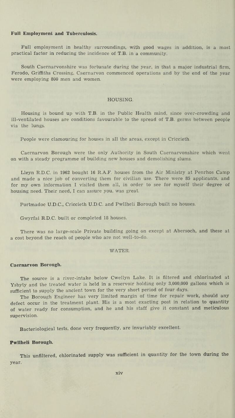 Full Employment and Tuberculosis. Full employment in healthy surroundings, with good wages in addition, is a most practical factor in reducing the incidence of T B. in a community. South Caernarvonshire was fortunate during the year, in that a major industrial firm, Ferodo, Griffiths Crossing, Caernarvon commenced operations and by the end of the year were employing 800 men and women. HOUSING. Housing is bound up with T.B. in the Public Health mind, since over-crowding and ill-ventilated houses are conditions favourable to the spread of T.B. germs between people via the lungs. People were clamouring for houses in all the areas, except in Criccieth. Caernarvon Borough were the only Authority in South Caernarvonshire which went on with a steady programme of building new houses and demolishing slums. Lleyn R.D.C. in 1962 bought 16 R.A.F. houses from the Air Ministry at Penrhos Camp and made a nice job of converting them for civilian use. There were 85 applicants, and for my own information I visited them all, in order to see for myself their degree of housing need. Their need, I can assure you, was great. Portmadoc U.D.C., Criccieth U.D.C. and Pwllheli Borough built no houses. Gwyrfai R.D.C. built or completed 18 houses. There was no large-scale Private building going on except at Abersoch, and these at a cost beyond the reach of people who are not well-to-do. WATER. Caernarvon Borough. The source is a river-intake below Cwellyn Lake. It is filtered and chlorinated at Ysbyty and the treated water is held in a reservoir holding only 3,000,000 gallons which is sufficient to supply the ancient town for the very short period of four days. The Borough Engineer has very limited margin of time for repair work, should any defect occur in the treatment plant. His is a most exacting post in relation to quantity of water ready for consumption, and he and his staff give it constant and meticulous supervision. Bacteriological tests, done very frequently, are invariably excellent. Pwllheli Borough. This unfiltered, chlorinated supply was sufficient in quantity for the town during the year.