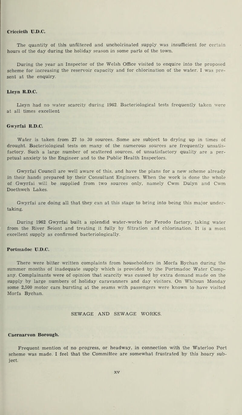 Criccieth U.D.C. The quantity of this unfiltered and uncholrinated supply was insufficient for certain hours of the day during the holiday season in some parts of the town. During the year an Inspector of the Welsh Office visited to enquire into the proposed scheme for increasing the reservoir capacity and for chlorination of the water. I was pre- sent at the enquiry. Lleyn R.D.C. Lleyn had no water scarcity during 1962. Bacteriological tests frequently taken were at all times excellent Gwyrfai R.D.C, Water is taken from 27 to 30 sources. Some are subject to drying up in times of drought. Bacteriological tests on many of the numerous sources are frequently unsatis- factory. Such a large number of scattered sources, of unsatisfactory quality are a per- petual anxiety to the Engineer and to the Public Health Inspectors. Gwyrfai Council are well aware of this, and have the plans for a new scheme already in their hands prepared by their Consultant Engineers. When the work is done the whole of Gwyrfai will be supplied from two sources only, namely Cwm Dulyn and Cwm Doethwch Lakes. Gwyrfai are doing all that they can at this stage to bring into being this major under- taking. During 1962 Gwyrfai built a splendid water-works for Ferodo factory, taking water from the River Seiont and treating it fully by filtration and chlorination. It is a most excellent supply as confirmed bacteriologically. Portmadoc U.D.C. There were bitter written complaints from householders in Morfa Bychan during the summer months of inadequate supply which is provided by the Portmadoc Water Comp- any. Complainants were of opinion that scarcity was caused by extra demand made on the supply by large numbers of holiday caravanners and day visitors. On Whitsun Monday some 2,500 motor cars bursting at the seams with passengers were known to have visited Morfa Bychan. SEWAGE AND SEWAGE WORKS. Caernarvon Borough. Frequent mention of no progress, or headway, in connection with the Waterloo Port scheme was made. I feel that the Committee are somewhat frustrated by this hoary sub- ject.