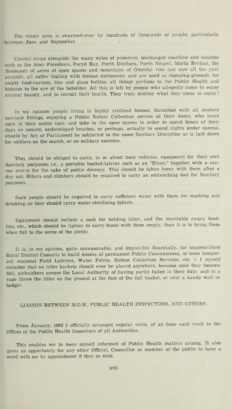 The whole area is swarmed-over by hundreds of thousands of people, particularly between June and September. Coastal strips alongside the many miles of primitive, unchanged coastline and beaches such as the Aber Foreshore, Foryd Bay, Porth Dinllaen, Porth Neigwl, Morfa Bychan, the thousands of acres of open spaces and mountains of Gwyrfai (the last now all the year around), all suffer fouling with human excrement, and are used as dumping-grounds for empty food-cartons, tins and glass bottles, all things perilous to the Public Health and hideous to the eye of the beholder. All this is left by people who allegedly come to enjoy natural beauty, and to recruit their health. They truly destroy what they come to enjoy ! In my opinion people living in highly civilised houses, furnished with all modern sanitary fittings, enjoying a Public Refuse Collection service at their doors, who leave such in their motor cars, and take to the open spaces in order to spend hours of their days on remote, undeveloped beaches, or perhaps, actually to spend nights under canvas, should by Act of Parliament be subjected to the same Sanitary Discipline as is laid down for soldiers on the march, or on military exercise. The) should be obliged to carry, in or about their vehicles, equipment for their own Sanitary purposes, i.e., a portable bucket-latrine such as an Elsan, together with a can- vas scre-n for the sake of public decency. This should be taken home with them after a day out. Hikers and climbers should be required to carry an entrenching tool for Sanitary purposes. Such people should be required to carry sufficient water with them for washing and drinking, or they should carry water-sterilising tablets. Equipment should include a sack for holding litter, and the inevitable empty food- tins, etc., which should be lighter to carry home with them empty, than it is to bring them when full to the scene of the picnic. Ii is, in my opinion, quite unreasonable, and impossible financially, for impoverished Rural District Councils to build dozens of permanent Public Conveniences, or even tempor- ary seasonal Field Latrines, Water Points, Refuse Collection Services, etc. ( I myself consider that no litter baskets should ever be placed anywhere, because once they become full, picknickers accuse the Local Authority of having partly failed in their duty, and in a rage throw the litter on the ground at the foot of the full basket, or over a handy wall or hedge). LIAISON BETWEEN M.O.H., PUBLIC HEALTH INSPECTORS, AND OTHERS. From January, 1962 I officially arranged regular visits, of an hour each week to the Offices of the Public Health Inspectors of all Authorities. This enables me to keep myself informed of Public Health matters arising. It also gives an opportunity for any other Official, Councillor or member of the public to have a word with me by appointment if they so wish. xvn