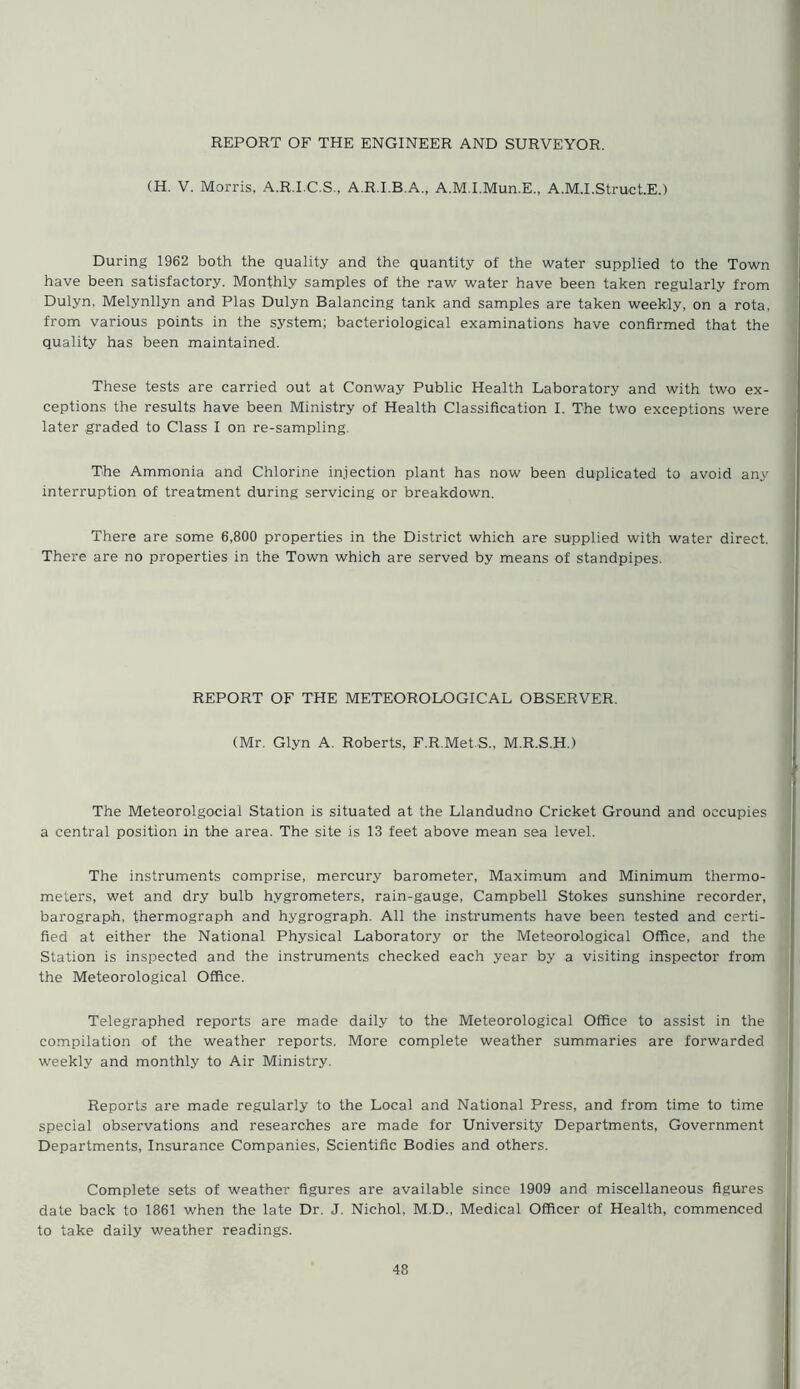 REPORT OF THE ENGINEER AND SURVEYOR. (H. V. Morris, A.R.I.C.S., A.R.I.B.A., A.M.I.Mun.E., A.M.I.Struct.E.) During 1962 both the quality and the quantity of the water supplied to the Town have been satisfactory. Monthly samples of the raw water have been taken regularly from Dulyn, Melynllyn and Plas Dulyn Balancing tank and samples are taken weekly, on a rota, from various points in the system; bacteriological examinations have confirmed that the quality has been maintained. These tests are carried out at Conway Public Health Laboratory and with two ex- ceptions the results have been Ministry of Health Classification I. The two exceptions were later graded to Class I on re-sampling The Ammonia and Chlorine injection plant has now been duplicated to avoid any interruption of treatment during servicing or breakdown. There are some 6,800 properties in the District which are supplied with water direct. There are no properties in the Town which are served by means of standpipes. REPORT OF THE METEOROLOGICAL OBSERVER. (Mr. Glyn A. Roberts, F.R.Met.S., M.R.S.H.) The Meteorolgocial Station is situated at the Llandudno Cricket Ground and occupies a central position in the area. The site is 13 feet above mean sea level. The instruments comprise, mercury barometer, Maximum and Minimum thermo- meters, wet and dry bulb hygrometers, rain-gauge, Campbell Stokes sunshine recorder, barograph, thermograph and hygrograph. All the instruments have been tested and certi- fied at either the National Physical Laboratory or the Meteorological Office, and the Station is inspected and the instruments checked each year by a visiting inspector from the Meteorological Office. Telegraphed reports are made daily to the Meteorological Office to assist in the compilation of the weather reports. More complete weather summaries are forwarded weekly and monthly to Air Ministry. Reports are made regularly to the Local and National Press, and from time to time special observations and researches are made for University Departments, Government Departments, Insurance Companies, Scientific Bodies and others. Complete sets of weather figures are available since 1909 and miscellaneous figures date back to 1861 when the late Dr. J. Nichol. M.D., Medical Officer of Health, commenced to take daily weather readings.