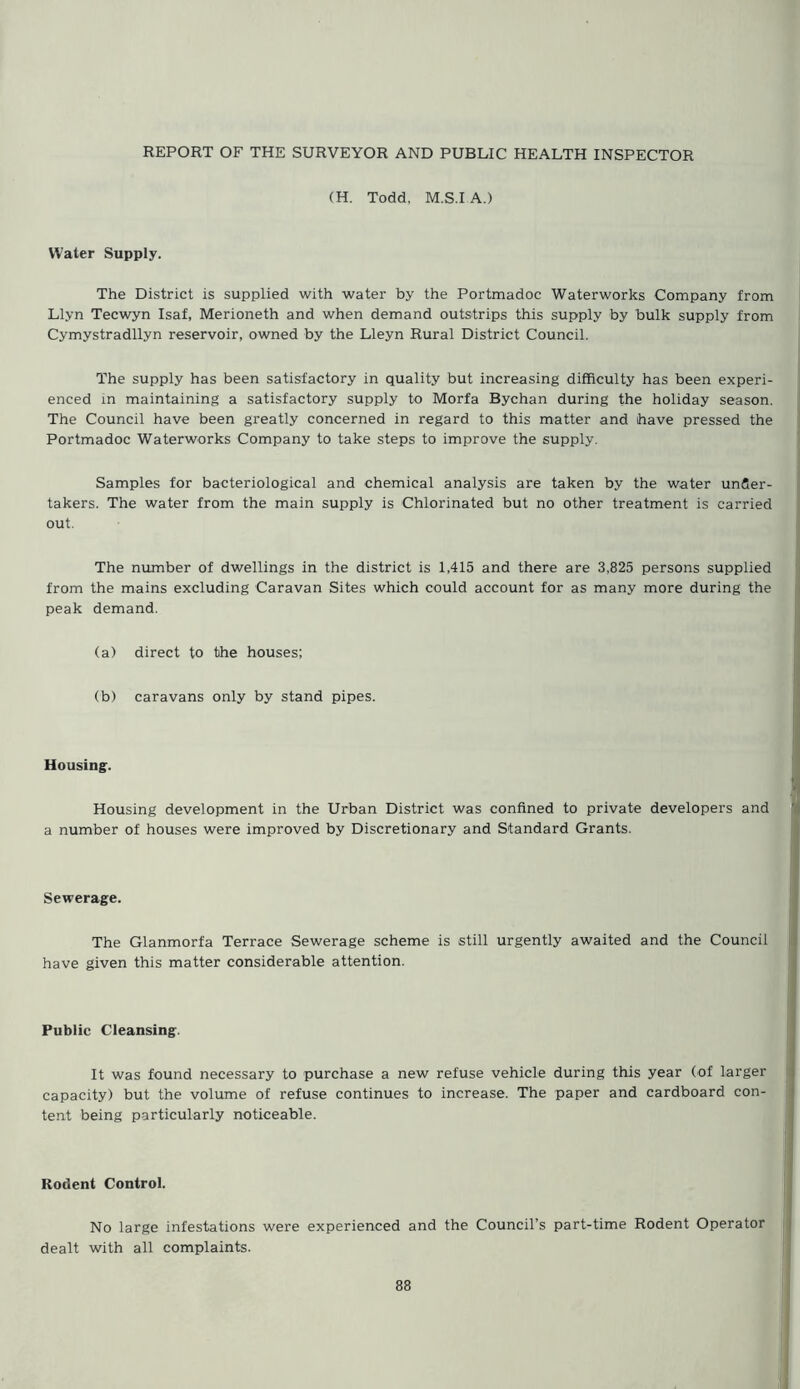 (H. Todd, M.S.I A.) Water Supply. The District is supplied with water by the Portmadoc Waterworks Company from Llyn Tecwyn Isaf, Merioneth and when demand outstrips this supply by bulk supply from Cymystradllyn reservoir, owned by the Lleyn Rural District Council. The supply has been satisfactory in quality but increasing difficulty has been experi- enced in maintaining a satisfactory supply to Morfa Bychan during the holiday season. The Council have been greatly concerned in regard to this matter and have pressed the Portmadoc Waterworks Company to take steps to improve the supply. Samples for bacteriological and chemical analysis are taken by the water under- takers. The water from the main supply is Chlorinated but no other treatment is carried out. The number of dwellings in the district is 1,415 and there are 3,825 persons supplied from the mains excluding Caravan Sites which could account for as many more during the demand. (a) direct to the houses; (b) caravans only by stand pipes. Housing. Housing development in the Urban District was confined to private developers and a number of houses were improved by Discretionary and Standard Grants. Sewerage. The Glanmorfa Terrace Sewerage scheme is still urgently awaited and the Council have given this matter considerable attention. Public Cleansing. It was found necessary to purchase a new refuse vehicle during this year (of larger capacity) but the volume of refuse continues to increase. The paper and cardboard con- tent being particularly noticeable. Rodent Control. No large infestations were experienced and the Council’s part-time Rodent Operator dealt with all complaints.