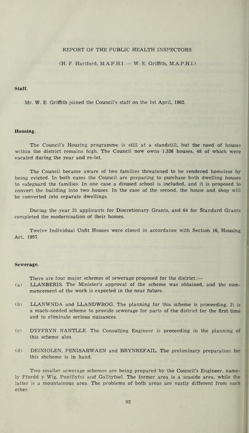 (H. F. Hartford, M.A.P.H.I. — W. E. Griffith, M.A.P.H.I.) Staff. Mr. W. E. Griffith joined the Council’s staff on the 1st April, 1962. Housing. The Council’s Housing programme is still at a standstill, but the need of houses within the district remains high. The Council now owns 1,336 houses, 48 of which were vacated during the year and re-let. The Council became aware of two families threatened to be rendered homeless by being evicted. In both cases the Council are preparing to purchase both dwelling houses to safeguard the families. In one case a disused school is included, and it is proposed to convert the building into two houses. In the case of the second, the house and shop will be converted into separate dwellings. During the year 31 applicants for Discretionary Grants, and 64 for Standard Grants completed the modernisation of their homes. Twelve Individual Unfit Houses were closed in accordance with Section 16, Housing Act, 1957. Sewerage. There are four major schemes of sewerage proposed for the district:— (a) LLANBERIS. The Minister’s approval of the scheme was obtained, and the com- mencement of the work is expected in the near future. (b) LLANWNDA and LLANDWROG. The planning for this scheme is proceeding. It is a much-needed scheme to provide sewerage for parts of the district for the first time and to eliminate serious nuisances. (c) DYFFRYN NANTLLE. The Consulting Engineer is proceeding in the planning of this scheme also. (d> DEINIOLEN, PENISARWAEN and BRYNREFAIL. The preliminary preparation for this shcheme is in hand. Two smaller sewerage schemes are being prepared by the Council’s Engineer, name- ly Ffordd y Wig, Pontllyfni and Galltyfoel. The former area is a seaside area, while the latter is a mountainous area. The problems of both areas are vastly different from each other.