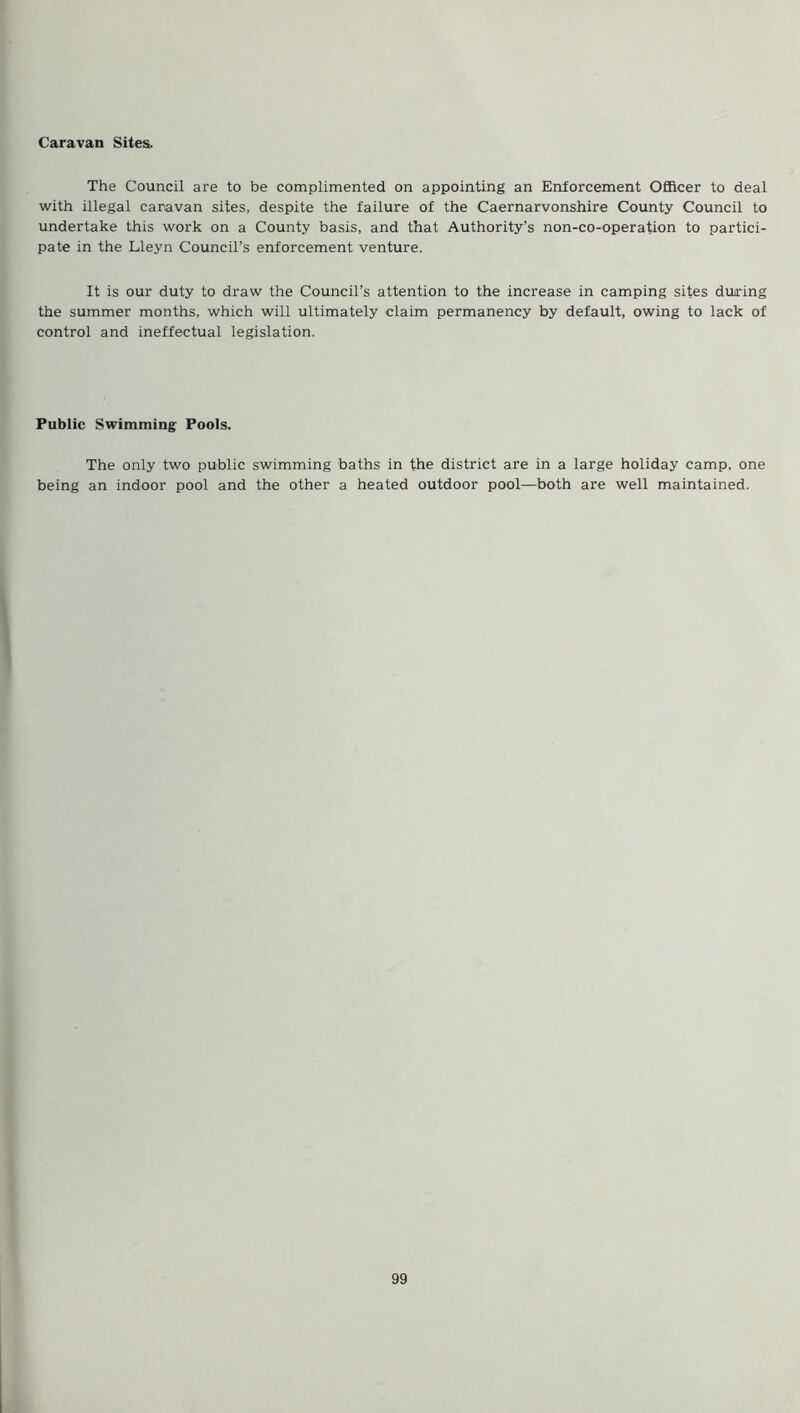 Caravan Sites. The Council are to be complimented on appointing an Enforcement Officer to deal with illegal caravan sites, despite the failure of the Caernarvonshire County Council to undertake this work on a County basis, and that Authority’s non-co-operation to partici- pate in the Lleyn Council’s enforcement venture. It is our duty to draw the Council’s attention to the increase in camping sites during the summer months, which will ultimately claim permanency by default, owing to lack of control and ineffectual legislation. Public Swimming Pools. The only two public swimming baths in the district are in a large holiday camp, one being an indoor pool and the other a heated outdoor pool—both are well maintained.