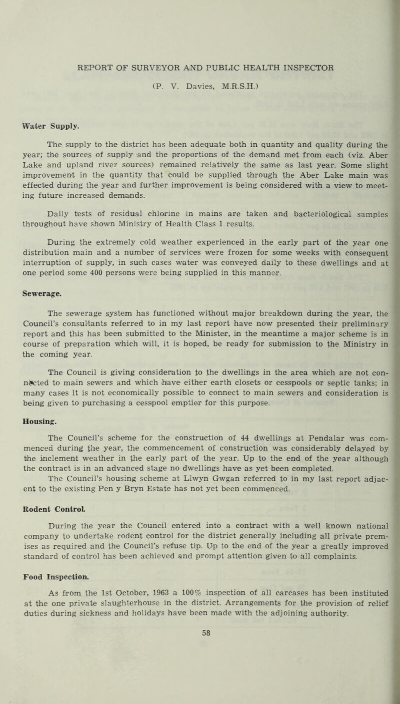 REPORT OF SURVEYOR AND PUBLIC HEALTH INSPECTOR (P. V. Davies, M.R.S.H.) Water Supply. The supply to the district has been adequate both in quantity and quality during the year; the sources of supply and the proportions of the demand met from each (viz. Aber Lake and upland river sources) remained relatively the same as last year. Some slight improvement in the quantity that could be supplied through the Aber Lake main was effected during the year and further improvement is being considered with a view to meet- ing future increased demands. Daily tests of residual chlorine in mains are taken and bacteriological samples throughout have shown Ministry of Health Class 1 results. During the extremely cold weather experienced in the early part of the year one distribution main and a number of services were frozen for some weeks with consequent interruption of supply, in such cases water was conveyed daily to these dwellings and at one period some 400 persons were being supplied in this manner. Sewerage. The sewerage system has functioned without major breakdown during the year, the Council’s consultants referred to in my last report have now presented their preliminary report and this has been submitted to the Minister, in the meantime a major scheme is in course of preparation which will, it is hoped, be ready for submission to the Ministry in the coming year. The Council is giving consideration to the dwellings in the area which are not con- niskted to main sewers and which have either earth closets or cesspools or septic tanks; in many cases it is not economically possible to connect to main sewers and consideration is being given to purchasing a cesspool emptier for this purpose. Housing. The Council’s scheme for the construction of 44 dwellings at Pendalar was com- menced during the year, the commencement of construction was considerably delayed by the inclement weather in the early part of the year. Up to the end of the year although the contract is in an advanced stage no dwellings have as yet been completed. The Council’s housing scheme at Llwyn Gwgan referred to in my last report adjac- ent to the existing Pen y Bryn Estate has not yet been commenced. Rodent Control. During the year the Council entered into a contract with a well known national company to undertake rodent control for the district generally including all private prem- ises as required and the Council’s refuse tip. Up to the end of the year a greatly improved standard of control has been achieved and prompt attention given to all complaints. Food Inspection. As from the 1st October, 1963 a 100% inspection of all carcases has been instituted at the one private slaughterhouse in the district. Arrangements for the provision of relief duties during sickness and holidays have been made with the adjoining authority.