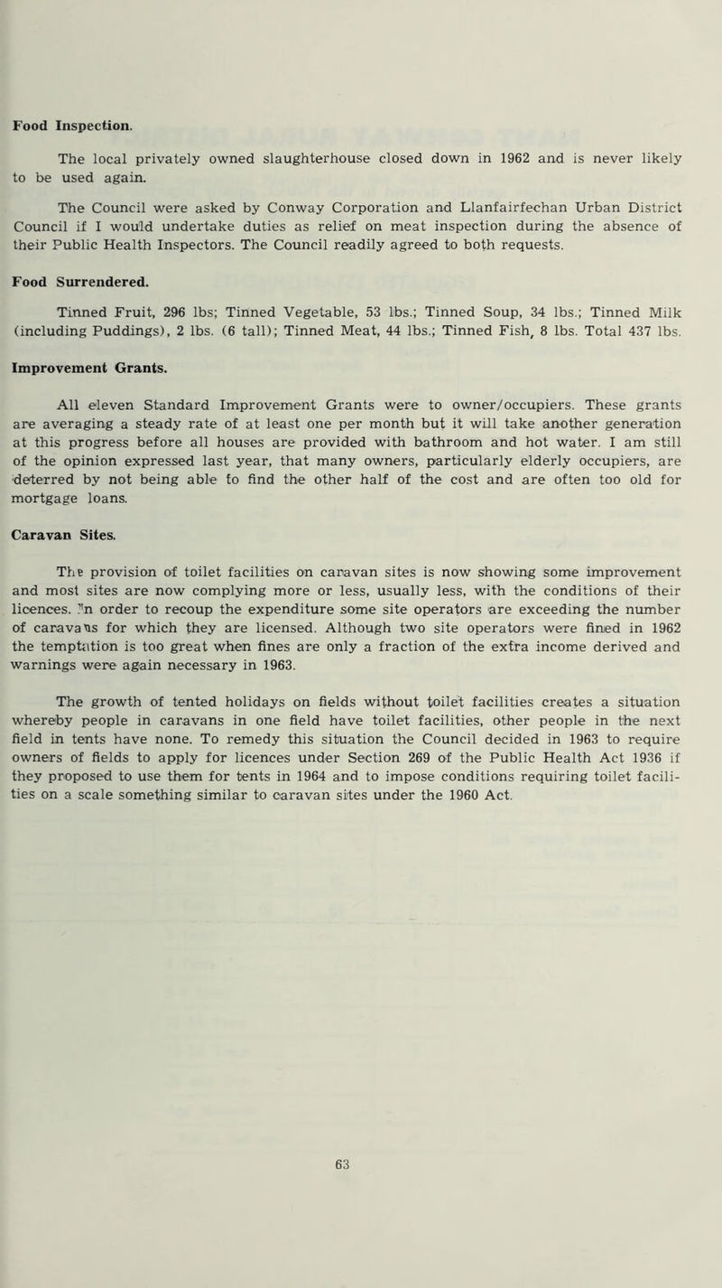Food Inspection. The local privately owned slaughterhouse closed down in 1962 and is never likely to be used again. The Council were asked by Conway Corporation and Llanfairfechan Urban District Council if I would undertake duties as relief on meat inspection during the absence of their Public Health Inspectors. The Council readily agreed to both requests. Food Surrendered. Tinned Fruit, 296 lbs; Tinned Vegetable, 53 lbs.; Tinned Soup, 34 lbs.; Tinned Milk (including Puddings), 2 lbs. (6 tall); Tinned Meat, 44 lbs.; Tinned Fish, 8 lbs. Total 437 lbs. Improvement Grants. All eleven Standard Improvement Grants were to owner/occupiers. These grants are averaging a steady rate of at least one per month but it will take another generation at this progress before all houses are provided with bathroom and hot water. I am still of the opinion expressed last year, that many owners, particularly elderly occupiers, are deterred by not being able to find the other half of the cost and are often too old for mortgage loans. Caravan Sites. The provision of toilet facilities on caravan sites is now showing some improvement and most sites are now complying more or less, usually less, with the conditions of their licences. ?'n order to recoup the expenditure some site operators are exceeding the number of caravans for which they are licensed. Although two site operators were fined in 1962 the temptation is too great when fines are only a fraction of the extra income derived and warnings were again necessary in 1963. The growth of tented holidays on fields without toilet facilities creates a situation whereby people in caravans in one field have toilet facilities, other people in the next field in tents have none. To remedy this situation the Council decided in 1963 to require owners of fields to apply for licences under Section 269 of the Public Health Act 1936 if they proposed to use them for tents in 1964 and to impose conditions requiring toilet facili- ties on a scale something similar to caravan sites under the 1960 Act.