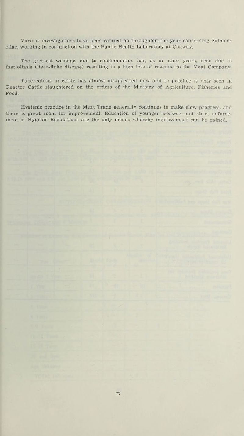 Various investigations have been carried on throughout the year concerning Salmon- eilae, working in conjunction with the Public Health Laboratory at Conway. The greatest wastage, due to condemnation has, as in other years, been due to fascioiiasis (liver-fluke disease) resulting in a high loss of revenue to the Meat Company. Tuberculosis in cattle has almost disappeared now and in practice is only seen in Reactor Cattle slaughtered on the orders of the Ministry of Agriculture, Fisheries and Food. Hygienic practice in the Meat Trade generally continues to make slow progress, and there is great room for improvement. Education of younger workers and strict enforce- ment of Hygiene Regulations are the only means whereby improvement can be gained.