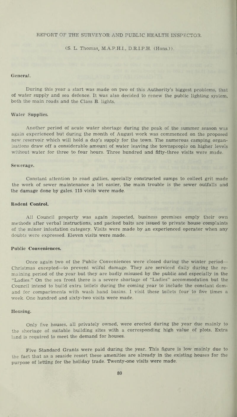 REPORT OF THE SURVEYOR AND PUBLIC HEALTH INSPECTOR. (S. L. Thomas, M.A.P.H.I., D.R.I.P.H. (Hons.)). Genera!. During this year a start was made on two of this Authority’s biggest problems, that of water supply and sea defence. It was also decided to renew the public lighting system, both the main roads and the Class B. lights. Water Supplies. Another period of acute water shortage during the peak of the summer season was again experienced but during the month of August work was commenced on the proposed new reservoir which will hold a day’s supply for the town. The numerous camping organ- isations draw off a considerable amount of water leaving the townspeople on higher levels without water for three to four hours. Three hundred and fifty-three visits were made. Sewerage. Constant attention to road gullies, specially constructed sumps to collect grit made the work of sewer maintenance a lot easier, the main trouble is the sewer outfalls and the damage done by gales. 115 visits were made. Rodent Control. All Council property was again inspected, business premises emply their own methods after verbal instructions, and packed baits are issued to private house complaints of the minor infestation category. Visits were made by an experienced operator when any doubts were expressed. Eleven visits were made. Public Conveniences. Once again two of the Public Conveniences were closed during the winter period— Christmas excepted—to prevent wilful damage. They are serviced daily during the re- maining period of the year but they are badly misused by the public and especially in the “Ladies.” On the sea front there is a severe shortage of “Ladies” accommodation but the Council intend to build extra toilets during the coming year to include the constant dem- and for compartments with wash hand basins. I visit these toilets four to five times a week. One hundred and sixty-two visits were made. Housing. Only five houses, all privately owned, were erected during the year due mainly to the shortage of suitable building sites with a corresponding high value of plots. Extra land is required to meet the demand for houses. Five Standard Grants were paid during the year. This figure is low mainly due to the fact that as a seaside resort these amenities are already in the existing houses for the purpose of letting for the holiday trade. Twenity-one visits were made.
