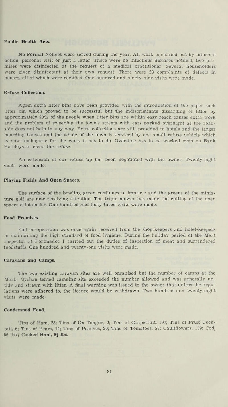 Public Health Acts. No Formal Notices were served during the year. All work is carried out by informal action, personal visit or just a letter. There were no infectious diseases notified, two pre- mises were disinfected at the request of a medical practitioner. Several householders were given disinfectant at their own request. There were 28 complaints of defects in houses, all of which were rectified. One hundred and ninety-nine visits were made. Refuse Collection. Again extra litter bins have been provided with the introduction of the paper sack litter bin which proved to be successful but the indiscriminate discarding of litter by approximately 20% of the people when litter bins are within easy reach causes extra work and the problem of sweeping the town’s streets with cars parked overnight at the road- side does not help in any way. Extra collections are still provided to hotels and the larger boarding houses and the whole of the town is serviced by one small refuse vehicle which is now inadequate for the work it has to do. Overtime has to be worked even on Bank Holidays to clear the refuse. An extension of our refuse tip has been negotiated with the owner. Twenty-eight visits were made. Playing Fields And Open Spaces. The surface of the bowling green continues to improve and the greens of the minia- ture golf are now receiving attention. The triple mower has made the cutting of the open spaces a lot easier. One hundred and forty-three visits were made. Food Premises. Full co-operation was once again received from the shop-keepers and hotel-keepers in maintaining the high standard of food hygiene. During the holiday period of the Meat Inspector at Portmadoc I carried out the duties of inspection of meat and surrendered foodstuffs. One hundred and twenty-one visits were made. Caravans and Camps. The two existing caravan sites are well organised but the number of camps at the Morfa Bychan tented camping site exceeded the number allowed and was generally un- tidy and strewn with litter. A final warning was issued to the owner that unless the regu- lations were adhered to, the licence would be withdrawn. Two hundred and twenty-eight visits were made Condemned Food. Tins of Ham, 25; Tins of Ox Tongue, 2; Tins of Grapefruit, 197; Tins of Fruit Cock- tail, 6; Tins of Pears, 14; Tins of Peaches, 20; Tins of Tomatoes, 53; Cauliflowers, 109: Cod, 56 lbs.; Cooked Ham, 8J lbs.