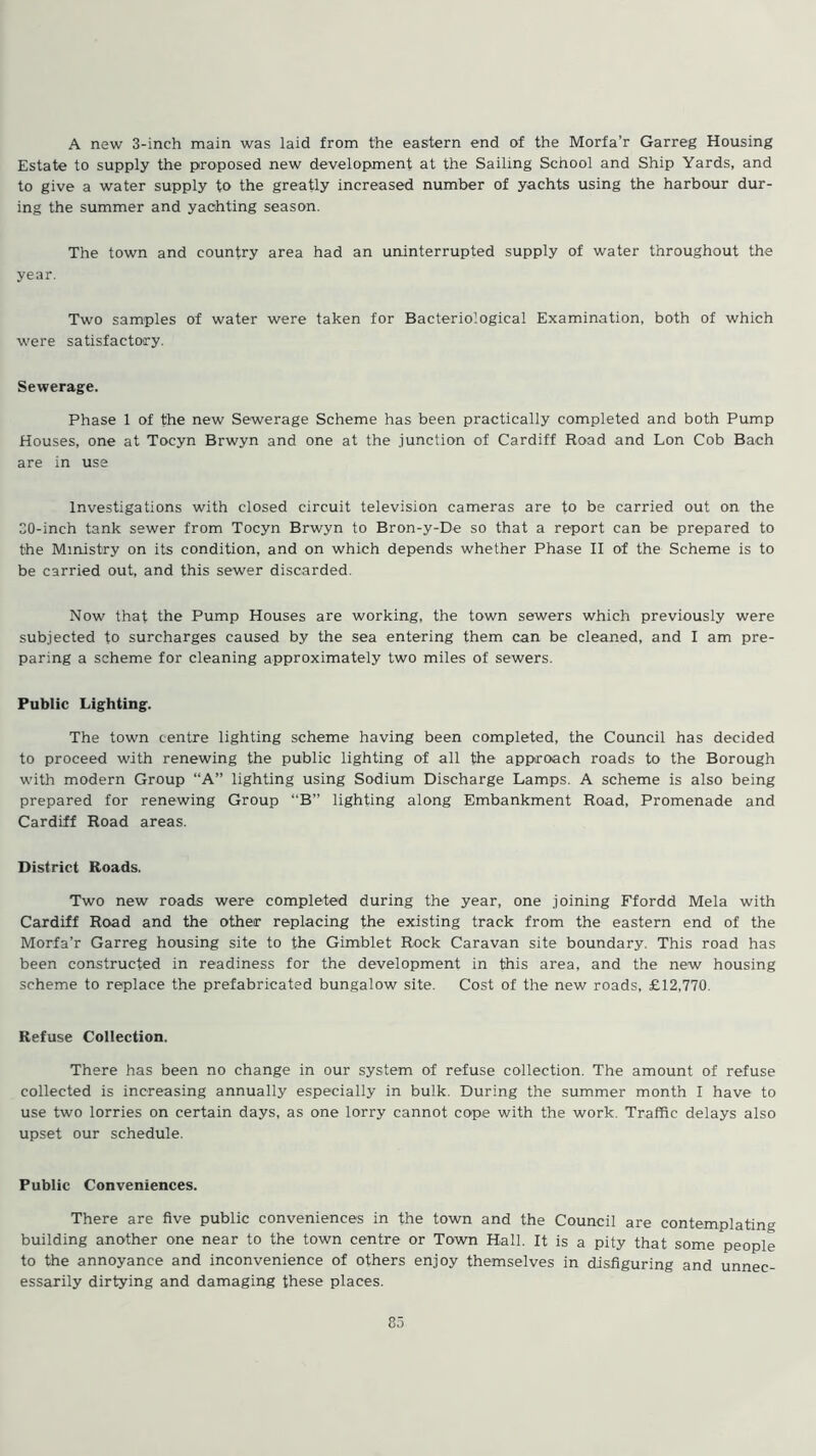 A new 3-inch main was laid from the eastern end of the Morfa’r Garreg Housing Estate to supply the proposed new development at the Sailing School and Ship Yards, and to give a water supply to the greatly increased number of yachts using the harbour dur- ing the summer and yachting season. The town and country area had an uninterrupted supply of water throughout the year. Two samples of water were taken for Bacteriological Examination, both of which were satisfactory. Sewerage. Phase 1 of the new Sewerage Scheme has been practically completed and both Pump Houses, one at Tocyn Brwyn and one at the junction of Cardiff Road and Lon Cob Bach are in use Investigations with closed circuit television cameras are to be carried out on the 20-inch tank sewer from Tocyn Brwyn to Bron-y-De so that a report can be prepared to the Ministry on its condition, and on which depends whether Phase II of the Scheme is to be carried out, and this sewer discarded. Now that the Pump Houses are working, the town sewers which previously were subjected to surcharges caused by the sea entering them can be cleaned, and I am pre- paring a scheme for cleaning approximately two miles of sewers. Public Lighting. The town centre lighting scheme having been completed, the Council has decided to proceed with renewing the public lighting of all the approach roads to the Borough with modern Group “A” lighting using Sodium Discharge Lamps. A scheme is also being prepared for renewing Group “B” lighting along Embankment Road, Promenade and Cardiff Road areas. District Roads. Two new roads were completed during the year, one joining Ffordd Mela with Cardiff Road and the other replacing the existing track from the eastern end of the Morfa’r Garreg housing site to the Gimblet Rock Caravan site boundary. This road has been constructed in readiness for the development in this area, and the new housing scheme to replace the prefabricated bungalow site. Cost of the new roads, £12,770. Refuse Collection. There has been no change in our system of refuse collection. The amount of refuse collected is increasing annually especially in bulk. During the summer month I have to use two lorries on certain days, as one lorry cannot cope with the work. Traffic delays also upset our schedule. Public Conveniences. There are five public conveniences in the town and the Council are contemplating building another one near to the town centre or Town Hall. It is a pity that some people to the annoyance and inconvenience of others enjoy themselves in disfiguring and unnec- essarily dirtying and damaging these places.