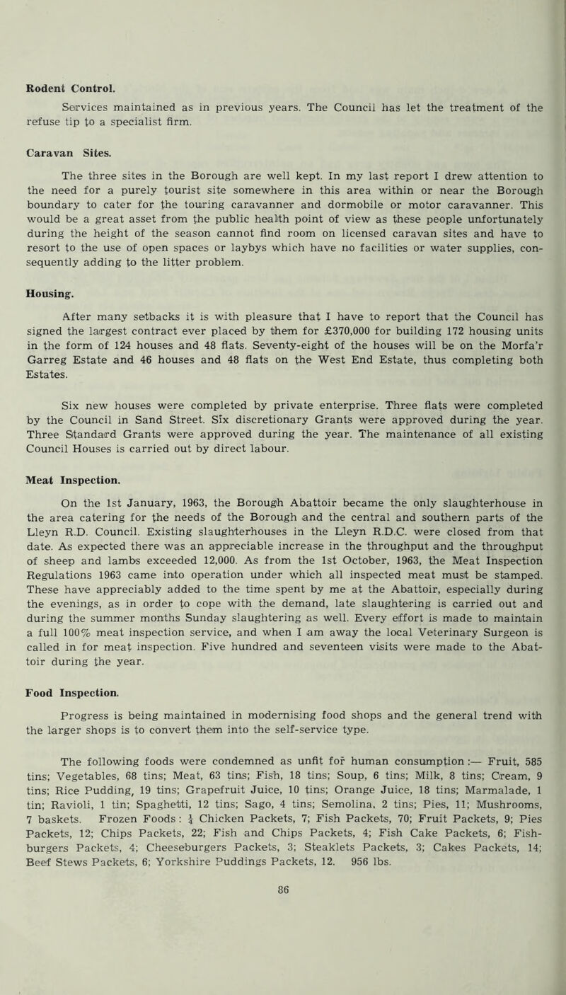 Services maintained as in previous years. The Council has let the treatment of the refuse tip to a specialist firm. Caravan Sites. The three sites in the Borough are well kept. In my last report I drew attention to the need for a purely tourist site somewhere in this area within or near the Borough boundary to cater for the touring caravanner and dormobile or motor caravanner. This would be a great asset from the public health point of view as these people unfortunately during the height of the season cannot find room on licensed caravan sites and have to resort to the use of open spaces or laybys which have no facilities or water supplies, con- sequently adding to the litter problem. Housing. After many setbacks it is with pleasure that I have to report that the Council has signed the largest contract ever placed by them for £370,000 for building 172 housing units in the form of 124 houses and 48 flats. Seventy-eight of the houses will be on the Morfa’r Garreg Estate and 46 houses and 48 flats on the West End Estate, thus completing both Estates. Six new houses were completed by private enterprise. Three flats were completed by the Council in Sand Street. Six discretionary Grants were approved during the year. Three Standard Grants were approved during the year. The maintenance of all existing Council Houses is carried out by direct labour. Meat Inspection. On the 1st January, 1963, the Borough Abattoir became the only slaughterhouse in the area catering for the needs of the Borough and the central and southern parts of the Lleyn R.D. Council. Existing slaughterhouses in the Lleyn R.D.C. were closed from that date. As expected there was an appreciable increase in the throughput and the throughput of sheep and lambs exceeded 12,000. As from the 1st October, 1963, the Meat Inspection Regulations 1963 came into operation under which all inspected meat must be stamped. These have appreciably added to the time spent by me at the Abattoir, especially during the evenings, as in order to cope with the demand, late slaughtering is carried out and during the summer months Sunday slaughtering as well. Every effort is made to maintain a full 100% meat inspection service, and when I am away the local Veterinary Surgeon is called in for meat inspection. Five hundred and seventeen visits were made to the Abat- toir during the year. Food Inspection. Progress is being maintained in modernising food shops and the general trend with the larger shops is to convert them into the self-service type. The following foods were condemned as unfit for human consumption :— Fruit, 585 tins; Vegetables, 68 tins; Meat, 63 fins; Fish, 18 tins; Soup, 6 tins; Milk, 8 tins; Cream, 9 tins; Rice Pudding, 19 tins; Grapefruit Juice, 10 tins; Orange Juice, 18 tins; Marmalade, 1 tin; Ravioli, 1 tin; Spaghetti, 12 tins; Sago, 4 tins; Semolina, 2 tins; Pies, 11; Mushrooms, 7 baskets. Frozen Foods : -J Chicken Packets, 7; Fish Packets, 70; Fruit Packets, 9; Pies Packets, 12; Chips Packets, 22; Fish and Chips Packets, 4; Fish Cake Packets, 6; Fish- burgers Packets, 4; Cheeseburgers Packets, 3; Steaklets Packets, 3; Cakes Packets, 14; Beef Stews Packets, 6; Yorkshire Puddings Packets, 12. 956 lbs.