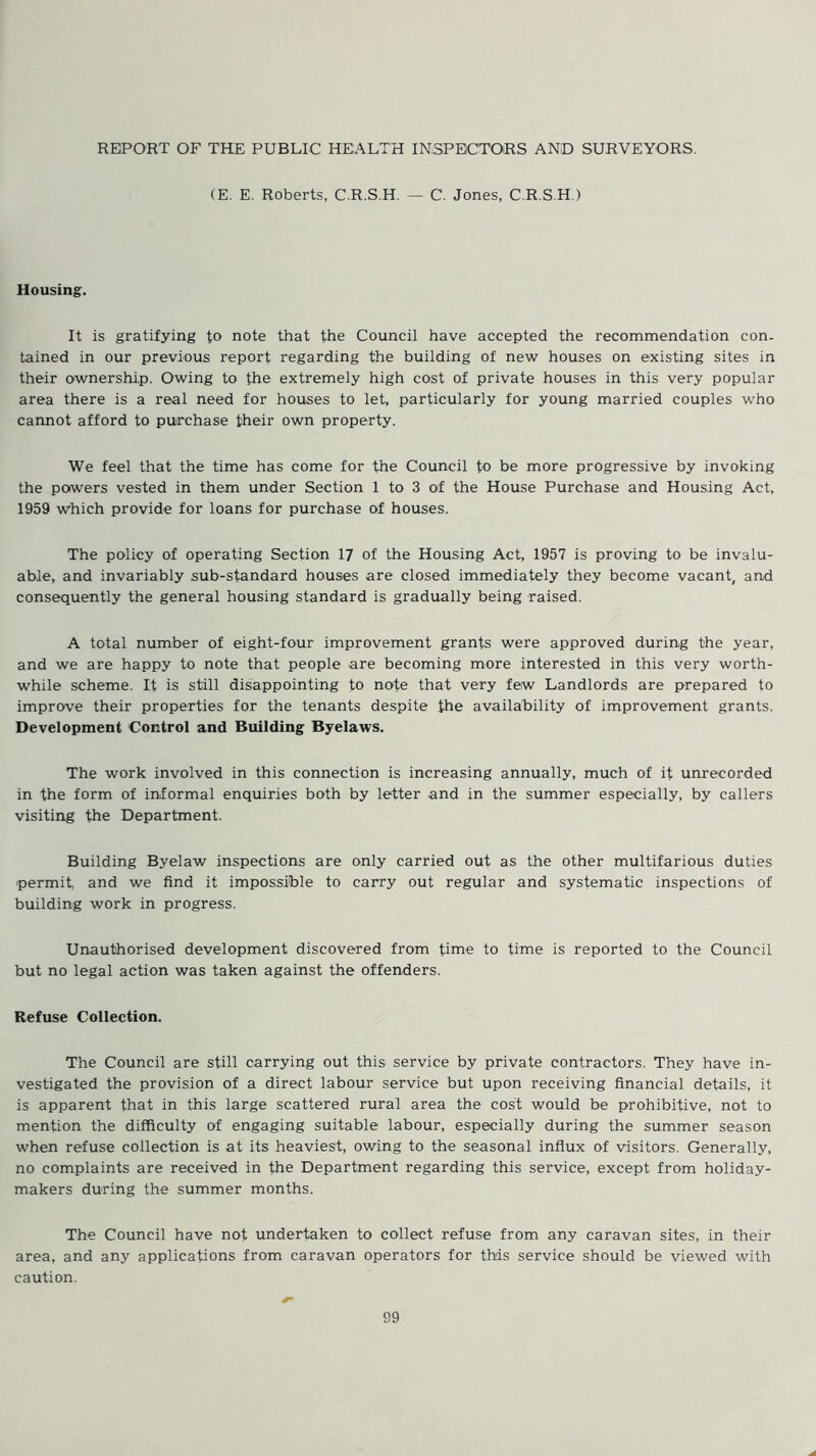 REPORT OF THE PUBLIC HEALTH INSPECTORS AND SURVEYORS. (E. E. Roberts, C.R.S.H. — C. Jones, C.R.S.H ) Housing. It is gratifying to note that the Council have accepted the recommendation con- tained in our previous report regarding the building of new houses on existing sites in their ownership. Owing to the extremely high cost of private houses in this very popular area there is a real need for houses to let, particularly for young married couples who cannot afford to purchase their own property. We feel that the time has come for the Council to be more progressive by invoking the powers vested in them under Section 1 to 3 of the House Purchase and Housing Act, 1959 which provide for loans for purchase of houses. The policy of operating Section 17 of the Housing Act, 1957 is proving to be invalu- able, and invariably sub-standard houses are closed immediately they become vacant, and consequently the general housing standard is gradually being raised. A total number of eight-four improvement grants were approved during the year, and we are happy to note that people are becoming more interested in this very worth- while scheme. It is still disappointing to note that very few Landlords are prepared to improve their properties for the tenants despite the availability of improvement grants. Development Control and Building Byelaws. The work involved in this connection is increasing annually, much of it unrecorded in the form of informal enquiries both by letter and in the summer especially, by callers visiting the Department. Building Byelaw inspections are only carried out as the other multifarious duties permit, and we find it impossible to carry out regular and systematic inspections of building work in progress. Unauthorised development discovered from time to time is reported to the Council but no legal action was taken against the offenders. Refuse Collection. The Council are still carrying out this service by private contractors. They have in- vestigated the provision of a direct labour service but upon receiving financial details, it is apparent that in this large scattered rural area the cost would be prohibitive, not to mention the difficulty of engaging suitable labour, especially during the summer season when refuse collection is at its heaviest, owing to the seasonal influx of visitors. Generally, no complaints are received in the Department regarding this service, except from holiday- makers during the summer months. The Council have not undertaken to collect refuse from any caravan sites, in their area, and any applications from caravan operators for this service should be viewed with caution.