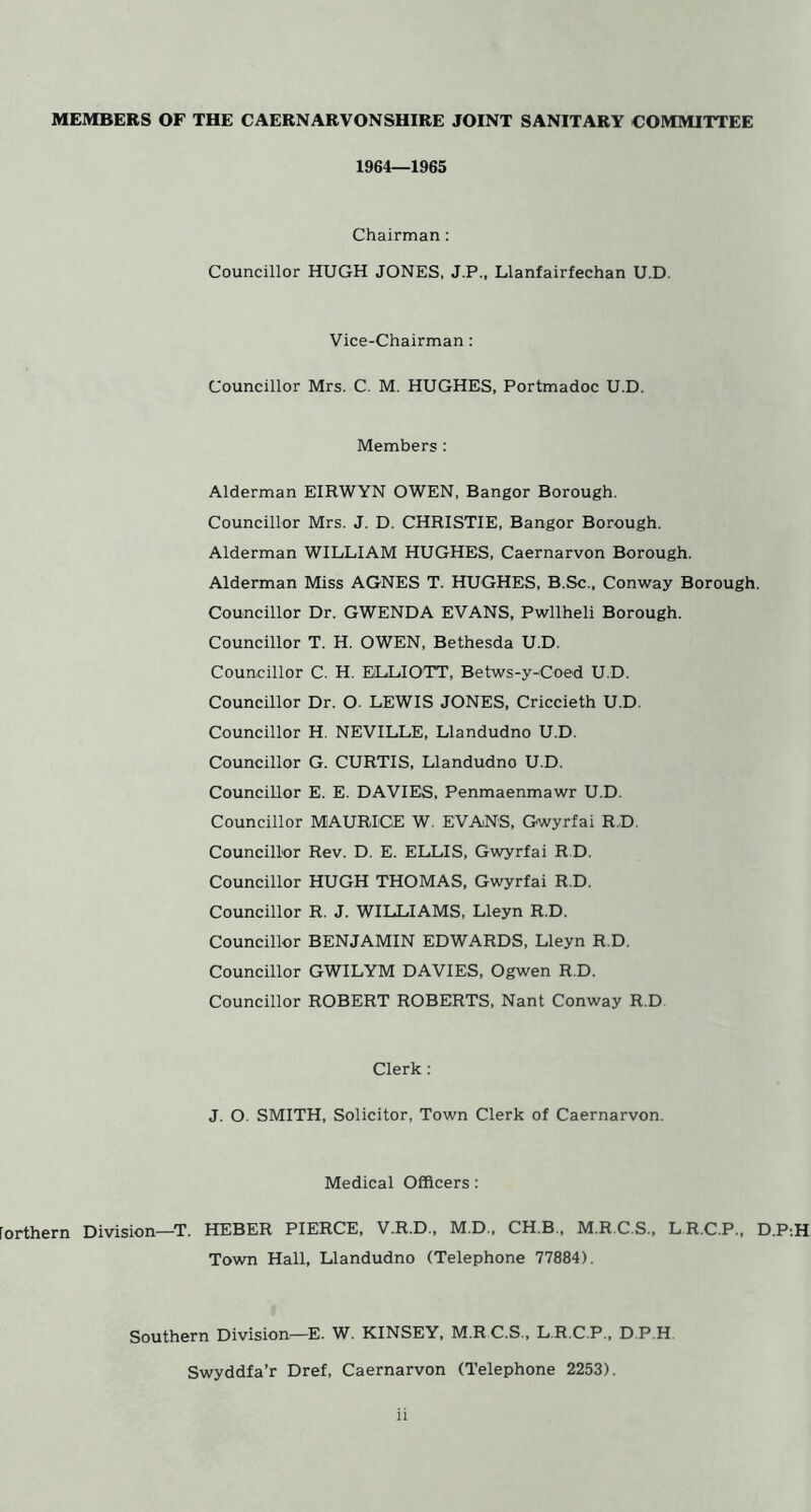 MEMBERS OF THE CAERNARVONSHIRE JOINT SANITARY COMMITTEE 1964—1965 Chairman: Councillor HUGH JONES, J.P., Llanfairfechan U.D. Vice-Chairman: Councillor Mrs. C. M. HUGHES, Portmadoc U.D. Members : Alderman EIRWYN OWEN, Bangor Borough. Councillor Mrs. J. D. CHRISTIE, Bangor Borough. Alderman WILLIAM HUGHES, Caernarvon Borough. Alderman Miss AGNES T. HUGHES, B.Sc., Conway Borough. Councillor Dr. GWENDA EVANS, Pwllheli Borough. Councillor T. H. OWEN, Bethesda U.D. Councillor C. H. ELLIOTT, Betws-y-Coed U.D. Councillor Dr. O. LEWIS JONES, Criccieth U.D. Councillor H. NEVILLE, Llandudno U.D. Councillor G. CURTIS, Llandudno U.D. Councillor E. E. DAVIES, Penmaenmawr U.D. Councillor MAURICE W. EVANS, Gwyrfai R.D. Councillor Rev. D. E. ELLIS, Gwyrfai R D. Councillor HUGH THOMAS, Gwyrfai R.D. Councillor R. J. WILLIAMS, Lleyn R.D. Councillor BENJAMIN EDWARDS, Lleyn R.D. Councillor GWILYM DAVIES, Ogwen R.D. Councillor ROBERT ROBERTS, Nant Conway R.D Clerk: J. O. SMITH, Solicitor, Town Clerk of Caernarvon. Medical Officers: [orthern Division—T. HEBER PIERCE, V.R.D., M.D., CH.B , M.R.C.S., LR.C.P., D.P.H Town Hall, Llandudno (Telephone 77884). Southern Division—E. W. KINSEY, M.RC.S., L.R.C.P., D.P.H Swyddfa’r Dref, Caernarvon (Telephone 2253).