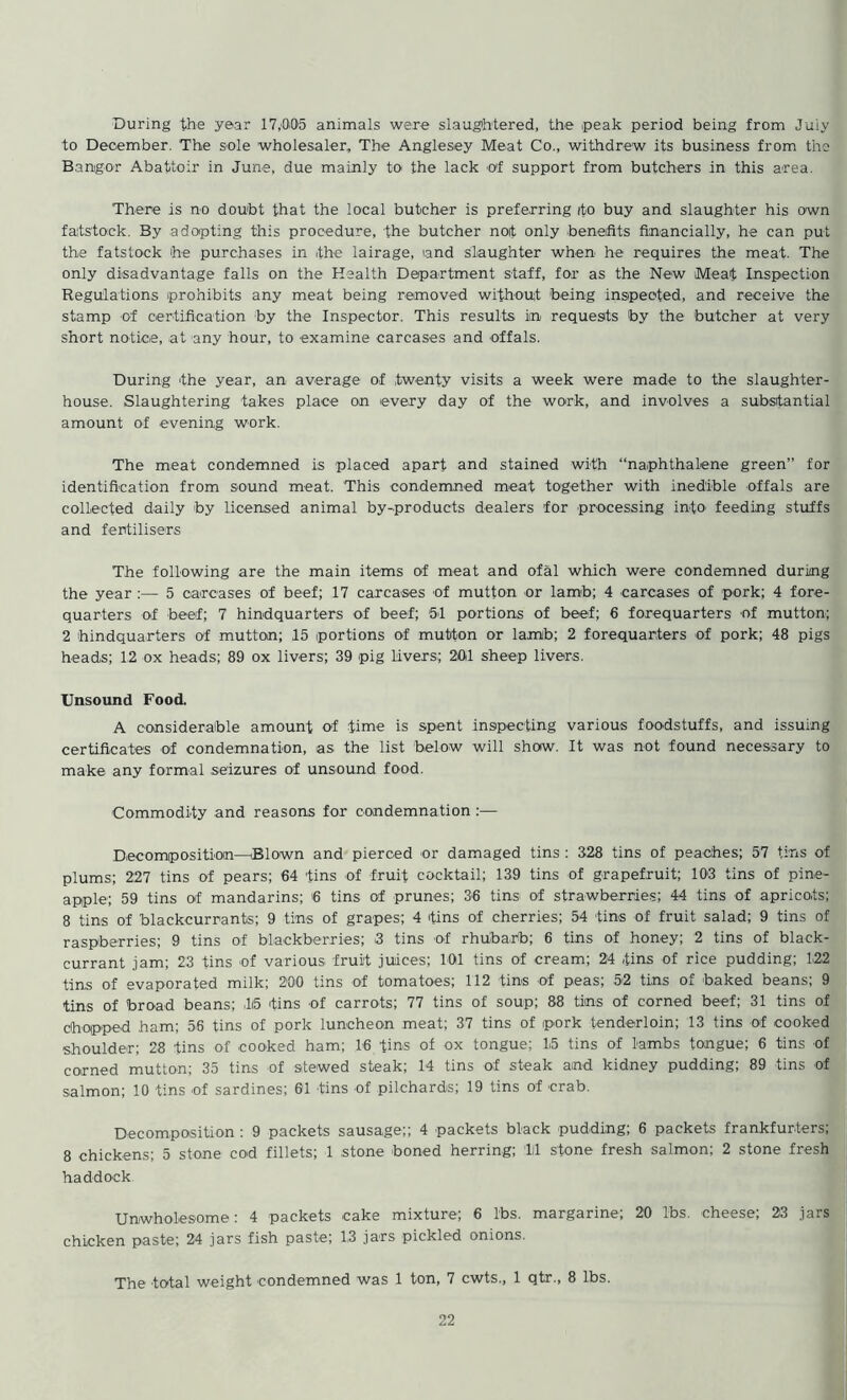 During the year 17,005 animals were slaughtered, the peak period being from Juiy to December. The sole wholesaler. The Anglesey Meat Co., withdrew its business from the Bangor Abattoir in June, due mainly to the lack of support from butchers in this area. There is no doubt that the local butcher is preferring ito buy and slaughter his own faitstock. By adopting this procedure, the butcher not only benefits financially, he can put the fatstock he purchases in the lairage, and slaughter when he requires the meat- The only disadvantage falls on the Health Department staff, for as the New Meat Inspection Regulations prohibits any meat being removed without being inspected, and receive the stamp of certification by the Inspector. This results in requests by the butcher at very short notice, at any hour, to examine carcases and offals. During the year, an average of twenty visits a week were made to the slaughter- house. Slaughtering takes place on every day of the work, and involves a substantial amount of evening work. The meat condemned is placed apart and stained with “naphthalene green” for identification from sound meat. This condemned meat together with inedible offals are collected daily by licensed animal by-products dealers for processing into feeding stuffs and fertilisers The following are the main items of meat and ofal which were condemned during the year :— 5 carcases of beef; 17 carcases of mutton or lamb; 4 carcases of pork; 4 fore- quarters of beef; 7 hindquarters of beef; 51 portions of beef; 6 forequarters of mutton; 2 hindquarters of mutton; 15 portions of mutton or lamib; 2 forequarters of pork; 48 pigs heads; 12 ox heads; 89 ox livers; 39 pig livers; 201 sheep livers. Unsound Food, A considerable amount of time is spent inspecting various foodstuffs, and issuing certificates of condemnation, as- the list below will show. It was not found necessary to make any formal seizures of unsound food. Commodity and reasons for condemnation :— Decomposition—Blown and pierced or damaged tins : 328 tins of peaches; 57 tins of plums; 227 tins of pears; 64 tins of fruit cocktail; 139 tins of grapefruit; 103 tins of pine- apple; 59 tins of mandarins; 6 tins of prunes; 36 tins of strawberries; 44 tins of apricots; 8 tins of blackcurrants; 9 tins of grapes; 4 tins of cherries; 54 tins of fruit salad; 9 tins of raspberries; 9 tins of blackberries; 3 tins of rhubarb; 6 tins of honey; 2 tins of black- currant jam; 23 tins of various fruit juices; 101 tins of cream; 24 fins of rice pudding; 122 tins of evaporated milk; 200 tins of tomatoes; 112 tins of peas; 5-2 tins of baked beans; 9 fins of broad beans; ,15 tins of carrots; 77 tins of soup; 88 tins of corned beef; 31 tins of chopped ham; 56 tins of pork luncheon meat; 37 tins of pork tenderloin; 13 tins of cooked shoulde-r; 28 tins of cooked ham; 16 tins of ox tongue; 15 tins of 1-a-mbs tongue; 6 tins of corned mutton; 35 tins of ste-wed steak; 14 tins of steak and kidney pudding; 89 tins of salmon; 10 tins of sardines; 61 tins of pilchards; 19 tins of crab. Decomposition : 9 packets sausage;; 4 packets black pudding; 6 packets frankfurters; 8 chickens; 5 stone cod fillets; 1 stone -boned herring; 111 stone fresh salmon; 2 stone fresh haddock Unwholesome: 4 packets cake mixture; 6 lbs. margarine; 20 lbs. -cheese; 23 jars chicken paste; 24 jars fish paste; 13 jars pickled onions. The total weight condemned was 1 ton, 7 cwts., 1 qtr., 8 lbs.