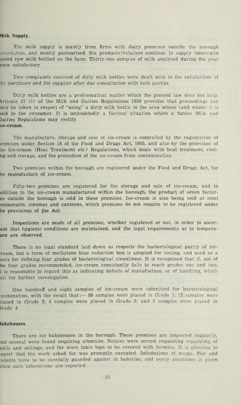 Milk Supply. The milk supply is mainly from firms with dairy premises outside the borough boundaries, and mostly pasteurised. Six producer/retailers (continue to supply tuberculin ;ested raw milk bottled on the farm. Thirty-one samples of milk analysed during the year vere satisfactory. Two complaints received of dirty milk bottles were dealt with to the satisfaction of he purchaser and the supplier after due consultation with both parties. Dirty milk bottles are a problematical matter which the present law does not help. \rticule 27 (1) of the Milk and Dairies Regulations 1959 provides that proceedings can >nly be taken in respect of “using” a dirty milk bottle in the area where (and when) it is >old to (the consumer. It is undoubtedly a farcical situation which a future Milk and dairies Regulations may rectify, ce-cream. The manufacture, storage and sale of ice-cream is controlled by the registration of jremises under Section 16 of the Food and Drugs Act, 1955, and also by the provision of he Ice-cream (Heat Treatment etc.) Regulations, which deals with heat treatment, cooi- ng and storage, and the protection of the ice-cream from contamination. Two premises within the borough are registered under the Food and Drugs Act, for he manufacture of ice-cream. Fifty-two premises are registered for the storage and sale of ice-cream, and in iddition to the ice-cream manufactured within 'the borough, the product of seven factor- es outside the borough is sold in these premises. Ice-cream is also being sold at most estaurants, cinemas and canteens, which premises do not require to be registered under he provisions of the Act. Inspections are made of all premises, whether registered or not, in order to aseer- ain that hygienic conditions are maintained, and the legal requirements as to tempera- ure are observed. There is no legal standard laid down as respects the bacteriological purity of ice- ream, but a form of methylene blue reduction test is adopted for testing, and used as a iasis for defining four grades of bacteriological cleanliness. It is recognised that if, out of he four grades recommended, ice-cream consistently fails to reach grades one and two, t is reasonable to regard this as indicating defects of manufacture, or of handling, which all for further investigation. One hundred and eight samples of ice-cream were submitted for bacteriological ixamination, with the result that:— 89 samples were placed in Grade 1; 12 samples were Placed in Grade 2; 4 samples were placed in Grade 3; and 3 samples were placed in Irade 4 bakehouses. There are six bakehouses in the borough. These premises are inspected regularly, md several were found requiring attention. Notices were served requesting repainting of vails and ceilings, and for worn table tops to be covered with formica. It is pleasing to eport that the work asked for was promptly executed. Infestations of wasps, flies and odents have to be carefully guarded against in bakeries, and every assistance is given vhen such infestations are reported
