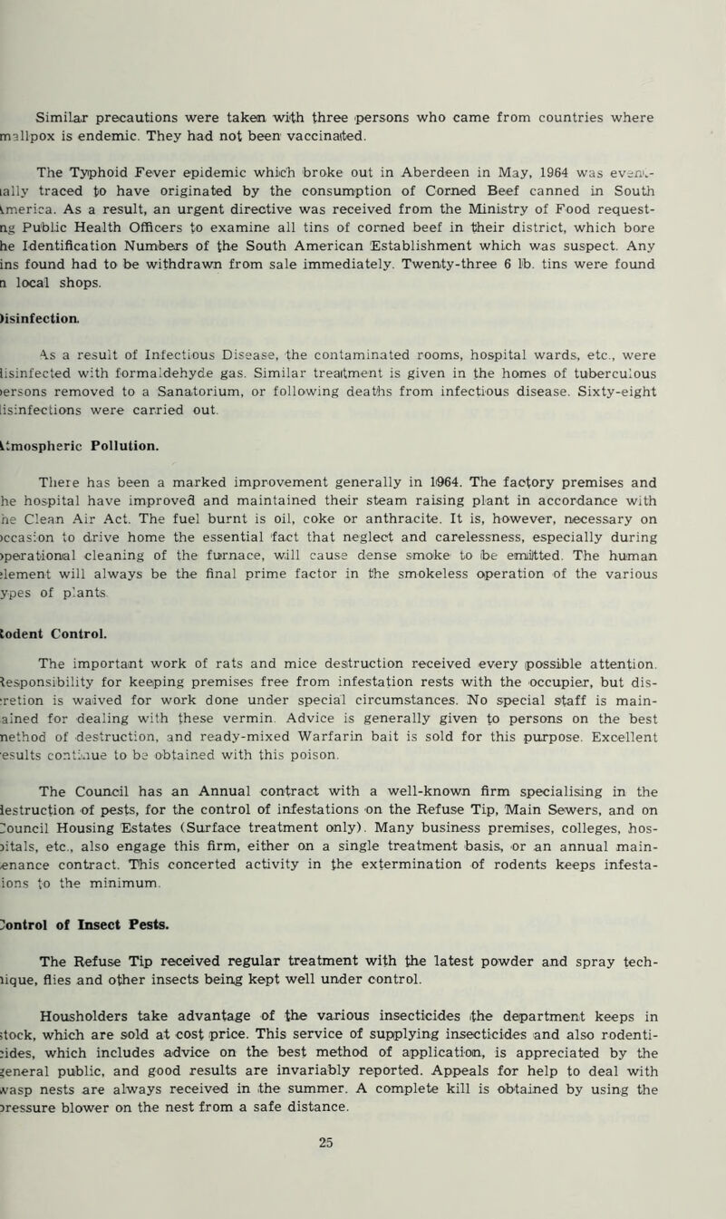 Similar precautions were taken with three persons who came from countries where mallpox is endemic. They had not been vaccinated. The Typhoid Fever epidemic which broke out in Aberdeen in May, 1964 was eveni„- lally traced to have originated by the consumption of Corned Beef canned in South America. As a result, an urgent directive was received from the Ministry of Food request- ng Public Health Officers to examine all tins of corned beef in their district, which bore he Identification Numbers of the South American Establishment which was suspect. Any ins found had to be withdrawn from sale immediately. Twenty-three 6 lb. tins were found a local shops. >isinfection. A.s a result of Infectious Disease, the contaminated rooms, hospital wards, etc., were lisinfected with formaldehyde gas. Similar treatment is given in the homes of tuberculous lersons removed to a Sanatorium, or following deaths from infectious disease. Sixty-eight lisinfections were carried out. Ltmospheric Pollution. There has been a marked improvement generally in 1064. The factory premises and he hospital have improved and maintained their steam raising plant in accordance with he Clean Air Act. The fuel burnt is oil, coke or anthracite. It is, however, necessary on >ccas:on to drive home the essential fact that neglect and carelessness, especially during >perat'iomal cleaning of the furnace, will cause dense smoke to toe emitted. The human dement will always be the final prime factor in the smokeless operation of the various ypes of plants todent Control. The important work of rats and mice destruction received every possible attention. Responsibility for keeping premises free from infestation rests with the occupier, but dis- :retion is waived for work done under special circumstances. No special staff is main- ained for dealing with these vermin. Advice is generally given to persons on the best nethod of destruction, and ready-mixed Warfarin bait is sold for this purpose. Excellent esults continue to be obtained with this poison. The Council has an Annual contract with a well-known firm specialising in the lestruction of pests, for the control of infestations on the Refuse Tip, Main Sewers, and on Council Housing Estates (Surface treatment only). Many business premises, colleges, hos- sitals, etc., also engage this firm, either on a single treatment basis, or an annual main- enance contract. This concerted activity in the extermination of rodents keeps infesta- ions to the minimum. Control of Insect Pests. The Refuse Tip received regular treatment with the latest powder and spray tech- lique, flies and other insects being kept well under control. Housholders take advantage of the various insecticides the department keeps in stock, which are sold at cost price. This service of supplying insecticides and also rodenti- :ides, which includes advice on the best method of application, is appreciated by the general public, and good results are invariably reported. Appeals for help to deal with vasp nests are always received in the summer. A complete kill is obtained by using the pressure blower on the nest from a safe distance.