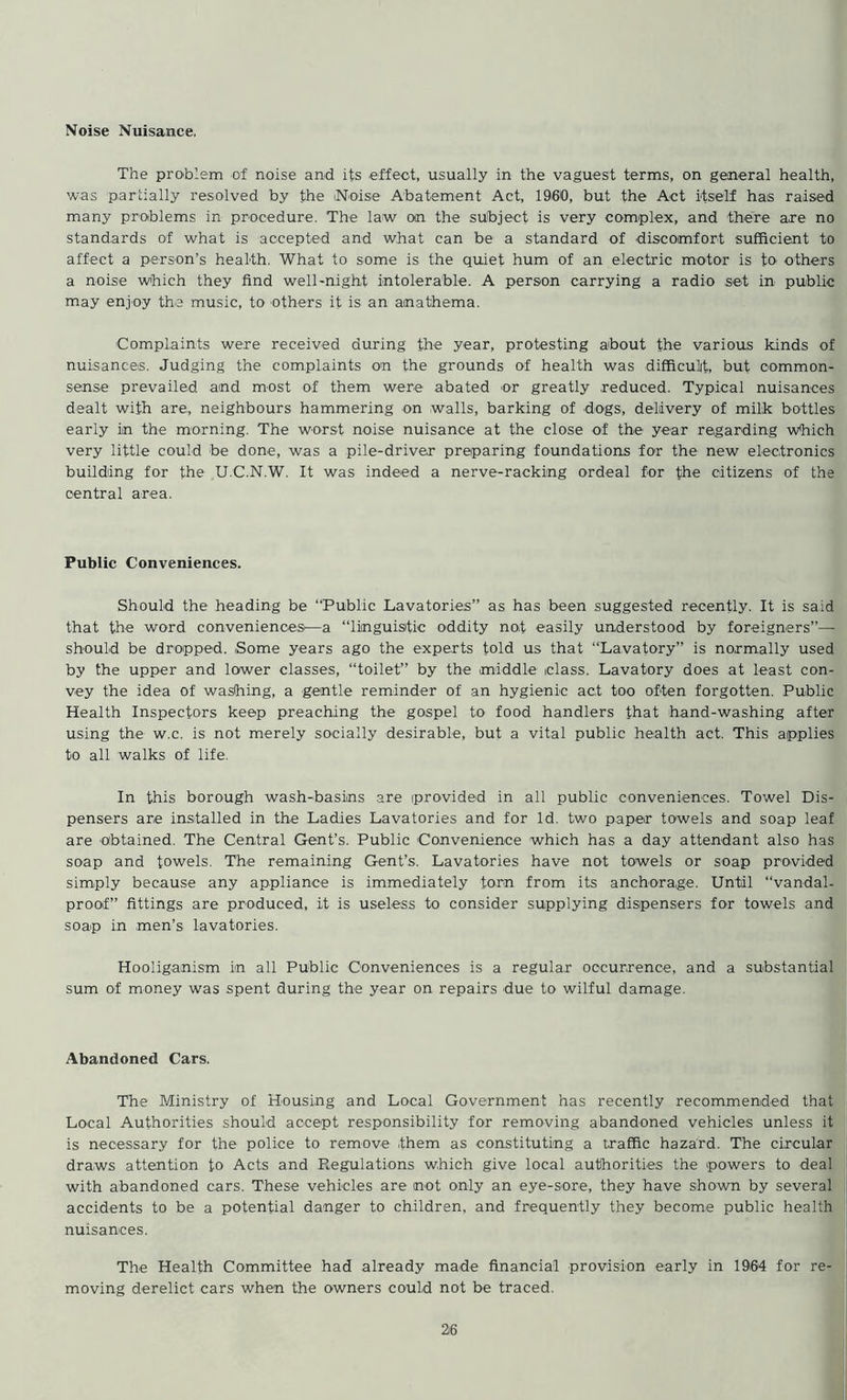 Noise Nuisance. The problem of noise and its effect, usually in the vaguest terms, on general health, was partially resolved by the Noise Abatement Act, I960, but the Act itself has raised many problems in procedure. The law on the subject is very complex, and there are no standards of what is accepted and what can be a standard of discomfort sufficient to affect a person’s health. What to some is the quiet hum of an electric motor is to others a noise which they find well-night intolerable. A person carrying a radio set in public may enjoy the music, to others it is an anathema. Complaints were received during the year, protesting about the various kinds of nuisances. Judging the complaints on the grounds of health was difficult, but common- sense prevailed and most of them were abated or greatly reduced. Typical nuisances dealt with are, neighbours hammering on walls, barking of dogs, delivery of milk bottles early in the morning. The worst noise nuisance at the close of the year regarding which very little could be done, was a pile-driver preparing foundations for the new electronics building for the U.C.N.W. It was indeed a nerve-racking ordeal for the citizens of the central area. Public Conveniences. Should the heading be “Public Lavatories” as has been suggested recently. It is said that the word conveniences'—a “linguistic oddity not easily understood by foreigners”— should be dropped. Some years ago the experts told us that “Lavatory” is normally used by the upper and lower classes, “toilet” by the middle class. Lavatory does at least con- vey the idea of washing, a gentle reminder of an hygienic act too often forgotten. Public Health Inspectors keep preaching the gospel to food handlers that hand-washing after using the w.c. is not merely socially desirable, but a vital public health act. This applies to all walks of life. In this borough wash-basins are provided in all public conveniences. Towel Dis- pensers are installed in the Ladies Lavatories and for Id. two paper towels and soap leaf are obtained. The Central Gent’s. Public Convenience which has a day attendant also has soap and towels. The remaining Gent’s. Lavatories have not towels or soap provided simply because any appliance is immediately torn from its anchorage. Until “vandal- proof” fittings are produced, it is useless to consider supplying dispensers for towels and soap in men’s lavatories. Hooliganism in all Public Conveniences is a regular occurrence, and a substantial sum of money was spent during the year on repairs due to wilful damage. Abandoned Cars. The Ministry of Housing and Local Government has recently recommended that Local Authorities should accept responsibility for removing abandoned vehicles unless it is necessary for the police to remove them as constituting a traffic hazard. The circular draws attention to Acts and regulations which give local authorities the powers to deal with abandoned cars. These vehicles are not only an eye-sore, they have shown by several accidents to be a potential danger to children, and frequently they become public health nuisances. The Health Committee had already made financial provision early in 1964 for re- moving derelict cars when the owners could not be traced.