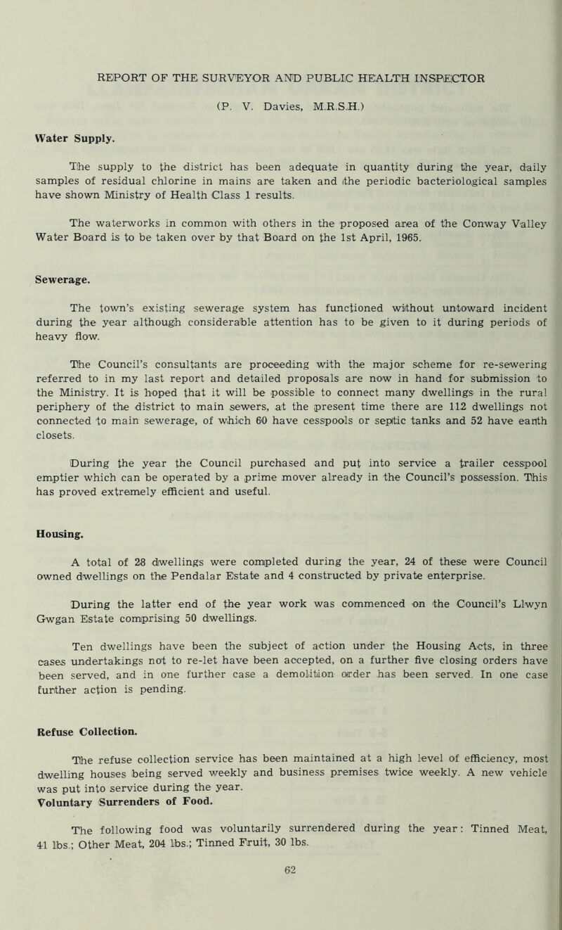 REPORT OF THE SURVEYOR AND PUBLIC HEALTH INSPECTOR (P. V. Davies, M.R.S.H.) Water Supply. The supply to the district has been adequate in quantity during the year, daily samples of residual chlorine in mains are taken and ithe periodic bacteriological samples have shown Ministry of Health Class 1 results. The waterworks in common with others in the proposed area of the Conway Valley Water Board is to be taken over by that Board on the 1st April, 1965. Sewerage. The town’s existing sewerage system has functioned without untoward incident during the year although considerable attention has to be given to it during periods of heavy flow. The Council’s consultants are proceeding with the major scheme for re-sewering referred to in my last report and detailed proposals are now in hand for submission to the Ministry. It is hoped that it will be possible to connect many dwellings in the rural periphery of the district to main sewers, at the present time there are 112 dwellings not connected to main sewerage, of which 60 have cesspools or septic tanks and 52 have eanth closets. During the year the Council purchased and put into service a trailer cesspool emptier which can be operated by a prime mover already in the Council’s possession. This has proved extremely efficient and useful. Housing. A total of 28 dwellings were completed during the year, 24 of these were Council owned dwellings on the Pendalar Estate and 4 constructed by private enterprise. During the latter end of the year work was commenced on the Council’s Llwyn Gwgan Estate comprising 50 dwellings. Ten dwellings have been the subject of action under the Housing Acts, in three cases undertakings not to re-let have been accepted, on a further five closing orders have been served, and in one further case a demolition order has been served. In one case further action is pending. Refuse Collection. The refuse collection service has been maintained at a high level of efficiency, most dwelling houses being served weekly and business premises twice weekly. A new vehicle was put into service during the year. Voluntary Surrenders of Food. The following food was voluntarily surrendered during the year: Tinned Meat, 41 lbs.; Other Meat, 204 lbs.; Tinned Fruit, 30 lbs.