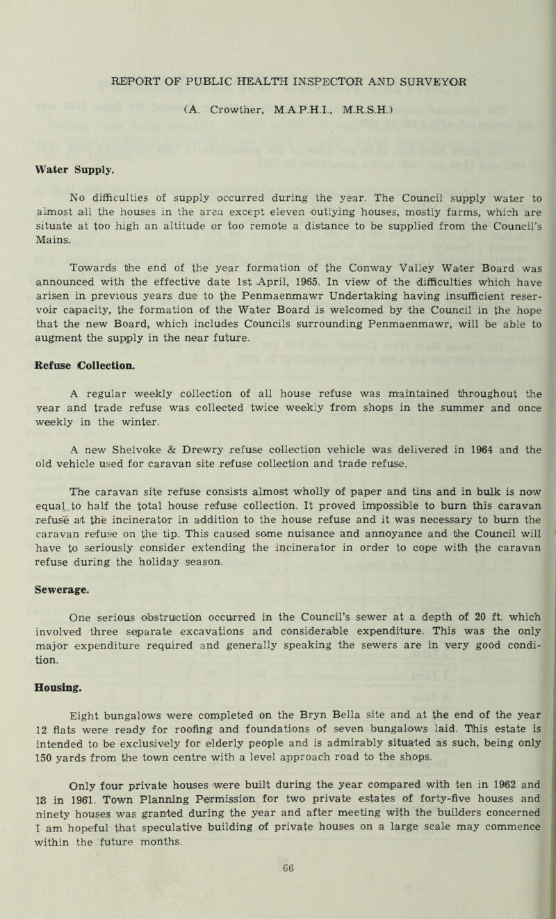 REPORT OF PUBLIC HEALTH INSPECTOR AND SURVEYOR (A. Crowther, M.A.P.H.I., M.R.S.H.) Water Supply. No difficulties of supply occurred during the year. The Council supply water to almost all the houses in the area except eleven outlying houses, mostly farms, which are situate at too high an altitude or too remote a distance to be supplied from the Council’s Mains. Towards the end of the year formation of the Conway Valley Water Board was announced with the effective date 1st April, 1965. In view of the difficulties which have arisen in previous years due to the Penmaenmawr Undertaking having insufficient reser- voir capacity, the formation of the Water Board is welcomed by the Council in the hope that the new Board, which includes Councils surrounding Penmaenmawr, will be able to augment the supply in the near future. Refuse Collection. A regular weekly collection of all house refuse was maintained throughout the year and trade refuse was collected twice weekly from shops in the summer and once weekly in the winter. A new Shelvoke & Drewry refuse collection vehicle was delivered in 1964 and the old vehicle used for caravan site refuse collection and trade refuse. The caravan site refuse consists almost wholly of paper and tins and in bulk is now equal, to half the total house refuse collection. It proved impossible to burn this caravan refuse at the incinerator in addition to the house refuse and it was necessary to burn the caravan refuse on the tip. This caused some nuisance and annoyance and the Council will have to seriously consider extending the incinerator in order to cope with the caravan refuse during the holiday season. Sewerage. One serious obstruction occurred in the Council’s sewer at a depth of 20 ft. which involved three separate excavations and considerable expenditure. This was the only major expenditure required and generally speaking the sewers are in very good condi- tion. Housing. Eight bungalows were completed on the Bryn Bella site and at the end of the year 12 flats were ready for roofing and foundations of seven bungalows laid. This estate is intended to be exclusively for elderly people and is admirably situated as such, being only 150 yards from the town centre with a level approach road to the shops. Only four private houses were built during the year compared with ten in 1962 and IS in 1901. Town Planning Permission for two private estates of forty-five houses and ninety houses was granted during the year and after meeting with the builders concerned I am hopeful that speculative building of private houses on a large scale may commence within the future months.