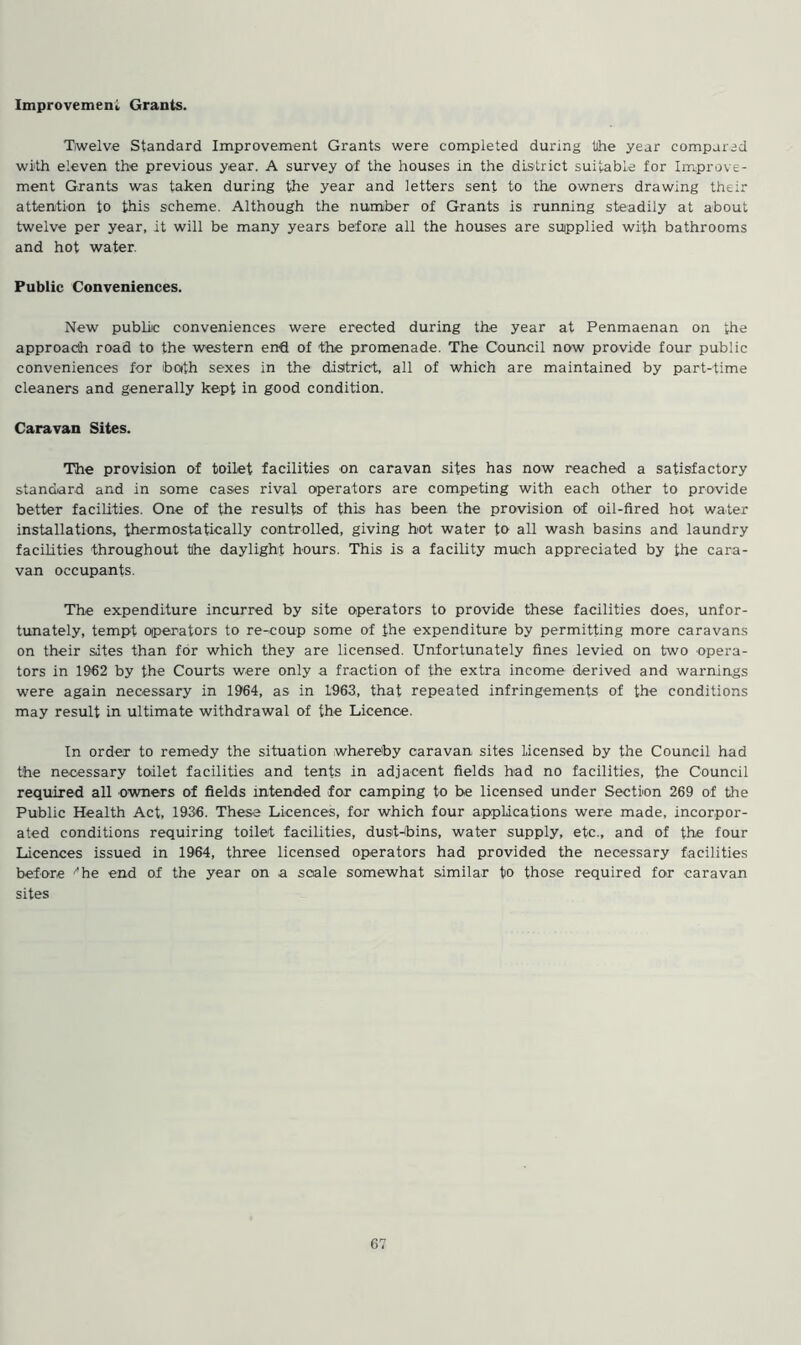 Improvement Grants. Twelve Standard Improvement Grants were completed during the year compared with eleven the previous year. A survey of the houses in the district suitable for Improve- ment Grants was taken during the year and letters sent to the owners drawing their attention to this scheme. Although the number of Grants is running steadily at about twelve per year, it will be many years before all the houses are supplied with bathrooms and hot water. Public Conveniences. New public conveniences were erected during the year at Penmaenan on the approach road to the western end of the promenade. The Council now provide four public conveniences for tooth sexes in the district, all of which are maintained by part-time cleaners and generally kept in good condition. Caravan Sites. The provision of toilet facilities on caravan sites has now reached a satisfactory standard and in some cases rival operators are competing with each other to provide better facilities. One of the results of this has been the provision of oil-fired hot water installations, thermostatically controlled, giving hot water to all wash basins and laundry facilities throughout the daylight hours. This is a facility much appreciated by the cara- van occupants. The expenditure incurred by site operators to provide these facilities does, unfor- tunately, tempt operators to re-coup some of the expenditure by permitting more caravans on their sites than for which they are licensed. Unfortunately fines levied on two opera- tors in 1962 by the Courts were only a fraction of the extra income derived and warnings were again necessary in 1964, as in 1963, that repeated infringements of the conditions may result in ultimate withdrawal of the Licence. In order to remedy the situation whereby caravan sites Licensed by the Council had the necessary toilet facilities and tents in adjacent fields had no facilities, the Council required all owners of fields intended for camping to be licensed under Section 269 of the Public Health Act, 1936. These Licences, for which four applications were made, incorpor- ated conditions requiring toilet facilities, dust-bins, water supply, etc., and of the four Licences issued in 1964, three licensed operators had provided the necessary facilities before ■'he end of the year on a scale somewhat similar to those required for caravan sites