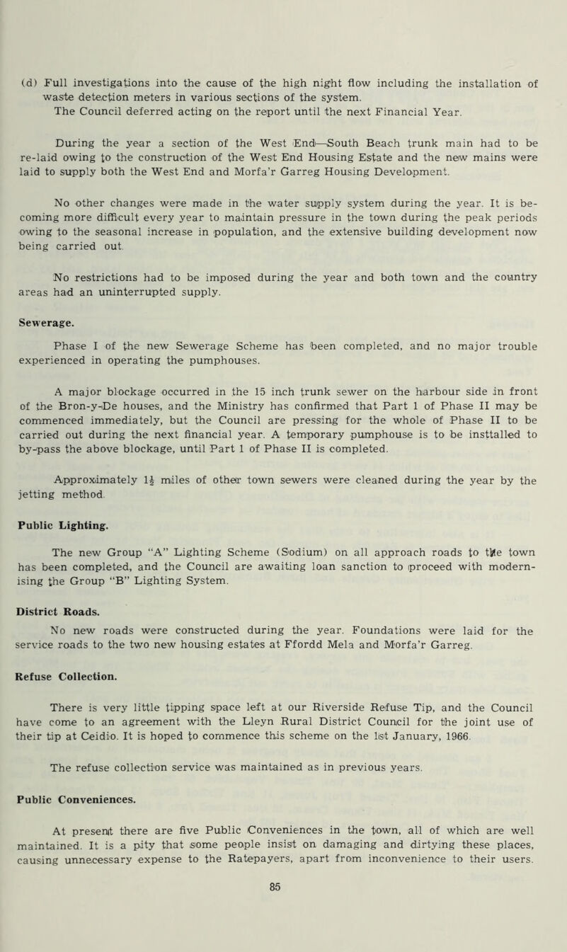 (d) Full investigations into the cause of the high night flow including the installation of waste detection meters in various sections of the system. The Council deferred acting on the report until the next Financial Year. During the year a section of the West End—South Beach trunk main had to be re-laid owing to the construction of the West End Housing Estate and the new mains were laid to supply both the West End and Morfa’r Garreg Housing Development. No other changes were made in the water supply system during the year. It is be- coming more difficult every year to maintain pressure in the town during the peak periods owing to the seasonal increase in population, and the extensive building development now being carried out No restrictions had to be imposed during the year and both town and the country areas had an uninterrupted supply. Sewerage. Phase I of the new Sewerage Scheme has been completed, and no major trouble experienced in operating the pumphouses. A major blockage occurred in the 15 inch trunk sewer on the harbour side in front of the Bron-y-De houses, and the Ministry has confirmed that Part 1 of Phase II may be commenced immediately, but the Council are pressing for the whole of Phase II to be carried out during the next financial year. A temporary pumphouse is to be insttalled to by-pass the above blockage, until Part 1 of Phase II is completed. Approximately 1J miles of other town sewers were cleaned during the year by the jetting method. Public Lighting. The new Group “A” Lighting Scheme (Sodium) on all approach roads to tile town has been completed, and the Council are awaiting loan sanction to proceed with modern- ising the Group “B” Lighting System. District Roads. No new roads were constructed during the year. Foundations were laid for the service roads to the two new housing estates at Ffordd Mela and Morfa’r Garreg. Refuse Collection. There is very little tipping space left at our Riverside Refuse Tip, and the Council have come to an agreement with the Lleyn Rural District Council for the joint use of their tip at Ceidio. It is hoped to commence this scheme on the list January, 1966 The refuse collection service was maintained as in previous years. Public Conveniences. At present there are five Public Conveniences in the town, all of which are well maintained. It is a pity that some people insist on damaging and dirtying these places, causing unnecessary expense to the Ratepayers, apart from inconvenience to their users.