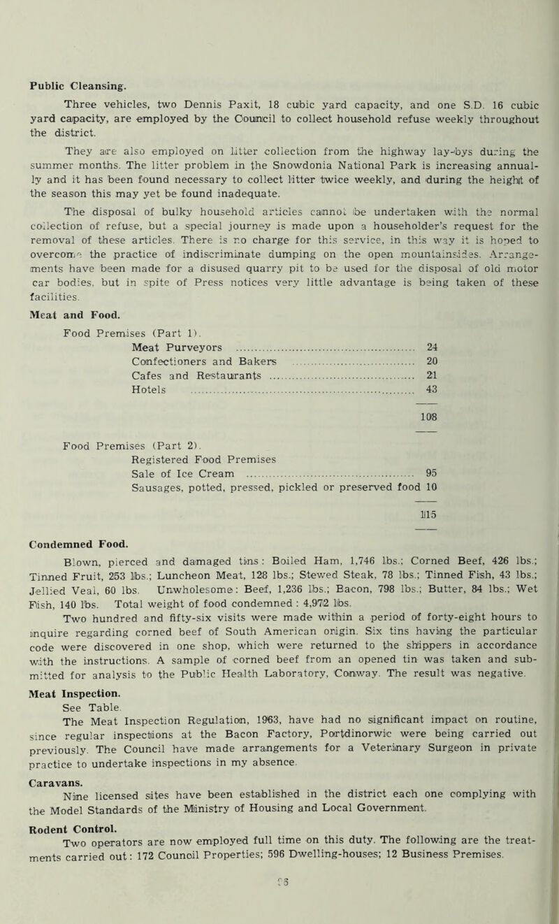 Three vehicles, two Dennis Paxit, 18 cubic yard capacity, and one S.D. 16 cubic yard capacity, are employed by the Council to collect household refuse weekly throughout the district. They aire also employed on litter collection from the highway lay-bys during the summer months. The litter problem in the Snowdonia National Park is increasing annual- ly and it has been found necessary to collect litter twice weekly, and during the height of the season this may yet be found inadequate. The disposal of bulky household articles cannot be undertaken with the normal collection of refuse, but a special journey is made upon a householder’s request for the removal of these articles. There is r.o charge for this service, in this way it is hoped to overcome the .practice of indiscriminate dumping on the open mountainsides. Arrange- ments have been made for a disused quarry pit to be used for the disposal of old motor car bodies, but in spite of Press notices very little advantage is being taken of these facilities. Meat and Food. Food Premises (Part 1). Meat Purveyors 24 Confectioners and Bakers 20 Cafes and Restaurants 21 Hotels 43 108 Food Premises (Part 2). Registered Food Premises Sale of Ice Cream 95 Sausages, potted, pressed, pickled or preserved food 10 1115 Condemned Food. Blown, pierced and damaged tins : Boiled Ham, 1,746 lbs.; Corned Beef, 426 lbs.; Tinned Fruit, 253 lbs.; Luncheon Meat, 128 lbs..; Stewed Steak. 78 lbs.; Tinned Fish, 43 lbs.; Jellied Veal, 60 lbs. Unwholesome: Beef, 1,236 Lbs.; Eacon, 798 lbs.; Butter, 84 lbs.; Wet Fish, 140 lbs. Total weight of food condemned : 4,972 lbs. Two hundred and fifty-six visits were made within a period of forty-eight hours to inquire regarding corned beef of South American origin. Six tins having the particular code were discovered in one shop, which were returned to the shippers in accordance with the instructions. A sample of corned beef from an opened tin was taken and sub- mitted for analysis to the Public Health Laboratory, Conway. The result was negative. Meat Inspection. See Table. The Meat Inspection Regulation, 19*63, have had no significant impact on routine, since regular inspections at the Bacon Factory, Portdinorwic were being carried out previously. The Council have made arrangements for a Veterinary Surgeon in private practice to undertake inspections in my absence. Caravans. Nine licensed sites have been established in the district each one complying with the Model Standards of the Ministry of Housing and Local Government. Rodent Control. Two operators are now employed full time on this duty. The following are the treat- ments carried out: 172 Counoil Properties; 596 Dwelling-houses; 12 Business Premises.