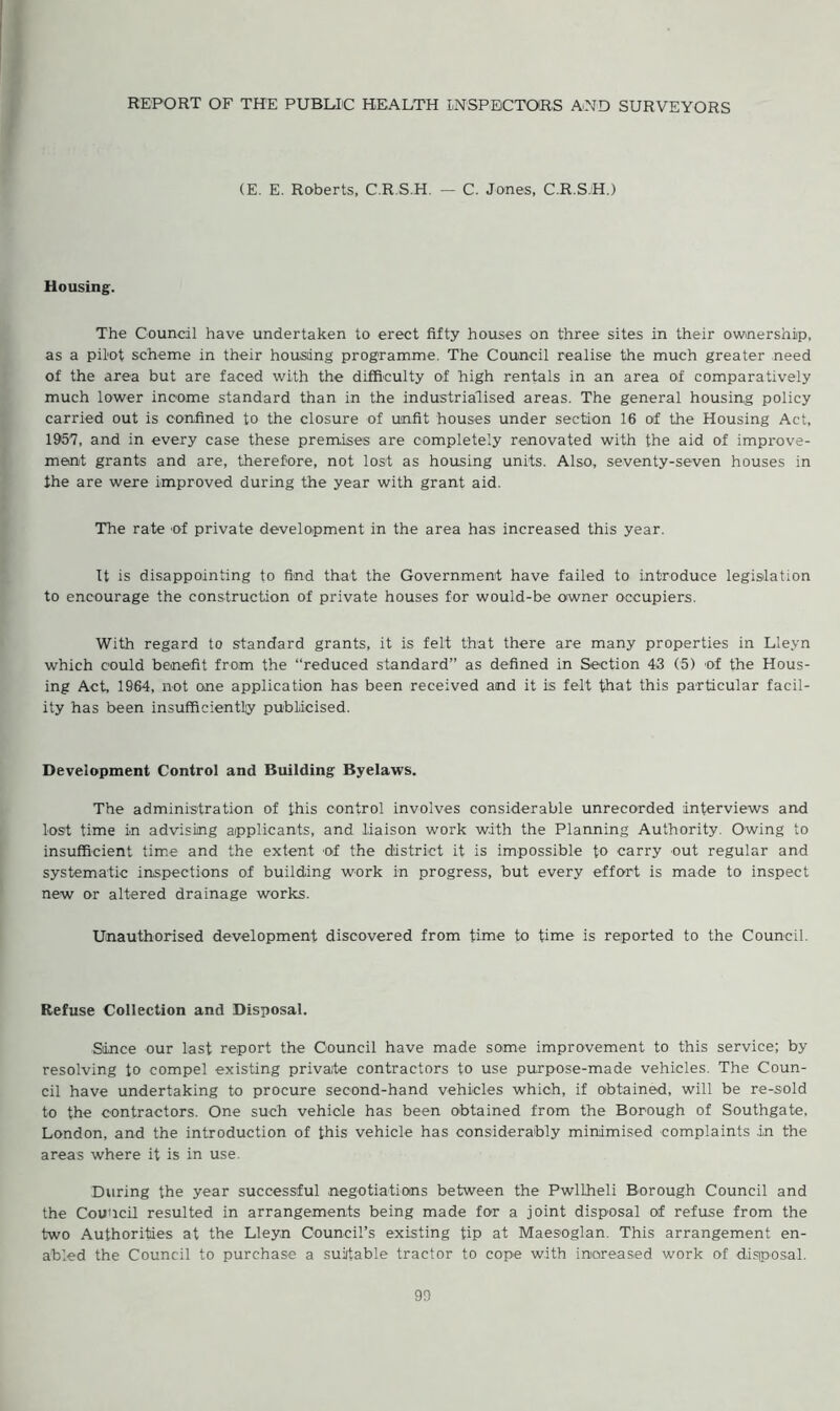 REPORT OF THE PUBLIC HEALTH INSPECTORS AND SURVEYORS (E. E. Roberts, C.R.S.H. — C. Jones, C.R.S.H.) Housing. The Council have undertaken to erect fifty houses on three sites in their ownership, as a pilot scheme in their housing programme. The Council realise the much greater need of the area but are faced with the difficulty of high rentals in an area of comparatively much lower income standard than in the industrialised areas. The general housing policy carried out is confined to the closure of unfit houses under section 16 of the Housing Act, 1957, and in every case these premises are completely renovated with the aid of improve- ment grants and are, therefore, not lost as housing units. Also, seventy-seven houses in the are were improved during the year with grant aid. The rate of private development in the area has increased this year. It is disappointing to find that the Government have failed to introduce legislation to encourage the construction of private houses for would-be owner occupiers. With regard to standard grants, it is felt that there are many properties in Lleyn which could benefit from the “reduced standard” as defined in Section 43 (5) of the Hous- ing Act, 1964, not one application has been received and it is felt that this particular facil- ity has been insufficiently publicised. Development Control and Building Byelaws. The administration of this control involves considerable unrecorded interviews and lost time in advising applicants, and liaison work with the Planning Authority. Owing to insufficient time and the extent of the district it is impossible to carry out regular and systematic inspections of building work in progress, but every effort is made to inspect new or altered drainage works. Unauthorised development discovered from time to time is reported to the Council. Refuse Collection and Disposal. Since our last report the Council have made some improvement to this service; by resolving to compel existing private contractors to use purpose-made vehicles. The Coun- cil have undertaking to procure second-hand vehicles which, if obtained, will be re-sold to the contractors. One such vehicle has been obtained from the Borough of Southgate, London, and the introduction of this vehicle has considerably minimised complaints in the areas where it is in use. During the year successful negotiations between the Pwllheli Borough Council and the Council resulted in arrangements being made for a joint disposal of refuse from the two Authorities at the Lleyn Council’s existing tip at Maesoglan. This arrangement en- abled the Council to purchase a suitable tractor to cope with increased work of 'disposal.