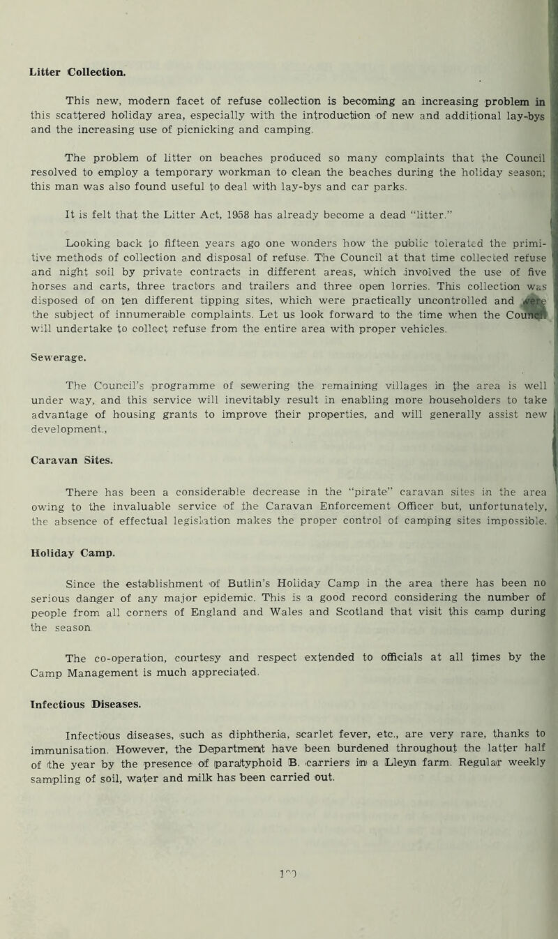 Litter Collection. This new, modern facet of refuse collection is becoming an increasing problem in this scattered holiday area, especially with the introduction of new and additional lay-bys and the increasing use of picnicking and camping. The problem of litter on beaches produced so many complaints that the Council resolved to employ a temporary workman to clean the beaches during the holiday season; this man was also found useful to deal with lay-bys and car parks. It is felt that the Litter Act, 1958 has already become a dead “litter.” Looking back to fifteen years ago one wonders how the public tolerated the primi- tive methods of collection and disposal of refuse. The Council at that time collected refuse and night soil by private contracts in different areas, which .involved the use of five horses and carts, three tractors and trailers and three open lorries. This collection was disposed of on ten different tipping sites, which were practically uncontrolled and the subject of innumerable complaints. Let us look forward to the time when the Counc:. will undertake to collect refuse from the entire area with proper vehicles. Sewerage. The Council’s .programme of sewering the remaining villages in the area is well under way, and this service will inevitably result in enabling more householders to take advantage of housing grants to improve their properties, and will generally assist new development., Caravan Sites. There has been a considerable decrease in the “pirate” caravan sites in the area owing to the invaluable service of the Caravan Enforcement Officer but, unfortunately, the absence of effectual legislation makes the proper control of camping sites impossible. Holiday Camp. Since the establishment of Butlin’s Holiday Camp in the area there has been no serious danger of any major epidemic. This is a good record considering the number of people from all corners of England and Wales and Scotland that visit this camp during the season The co-operation, courtesy and respect extended to officials at all times by the Camp Management is much appreciated. Infectious Diseases. Infectious diseases, such as diphtheria, scarlet fever, etc., are very rare, thanks to immunisation. However, the Department have been burdened throughout the latter half of ithe year by the presence of paraJtyphoid B. carriers in a Lleyn farm. Regular weekly sampling of soil, water and milk has been carried out.
