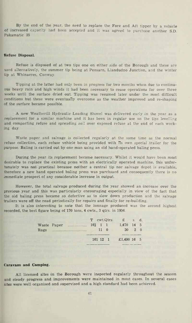 By the end of the year, the need to replace the Fore and Aft tipper by a vehicle of increased capacity had been accepted and it was agreed to purchase another S.D. Pakamatic 35 Refuse Disposal. Refuse is disposed of at two tips one on either side of the Borough and these are used alternatively, the .summer tip being at Pensarn, Llandudno Junction, and the winter tip at Whinacres, Conway. Tipping at the latter had only been in progress for two months when due to continu- ous heavy rain and high winds it had been necessary to cease operations for over three weeks until the surface dried out. Tipping was resumed later under the most difficult conditions but these were eventually overcome as the weather improved and re-shaping of the surface became possible. A new Weatherill Hydraulic Loading Shovel was delivered early /in the year as a replacement for a similar machine and it has been in regular use on the tips levelling and compacting refuse and spreading soil .over exposed refuse at the end of each work- ing day. Waste paper and salvage is collected regularly at the same time as the normal refuse collection, each refuse vehicle being provided with Rs own special .trailer for the purpose. Baling is carried out by one man using an old hand-operated baling press. During the year its replacement became necessary. Whilst it would have been most desirable to replace the existing press with an electrically operated machine, thiis unfor- tunately was not practical because neither a central tip nor salvage depot is available, therefore a new hand operated baling press was purchsaed and consequently there is1 no immediate prospect of any considerable increase in output. However, the total salvage produced during the year showed an increase over the previous year and this was particularly encouraging especially in view of the fact that the old baling press became so defective as to slow down production and the salvage trailers were off the road periodically for repairs and finally for re-building. It is also interesting to note that the tonnage produced was the second .highest recorded, the best figure being of 170 toms, 4 cwts., 3 qtrs. in 1956. T cwt.Qtr.s. £ s. d. Waste Paper 161 1 1 1,470 14 5 Rags 11 0 20 2 0 161 12 1 £1,490 16 5 Caravans and Camping. All licensed sites tin the Borough were inspected regularly throughout the .season, and steady progress and improvements were maintained in most cases. In several cases sites were well organised and supervised and a high standard had been achieved.