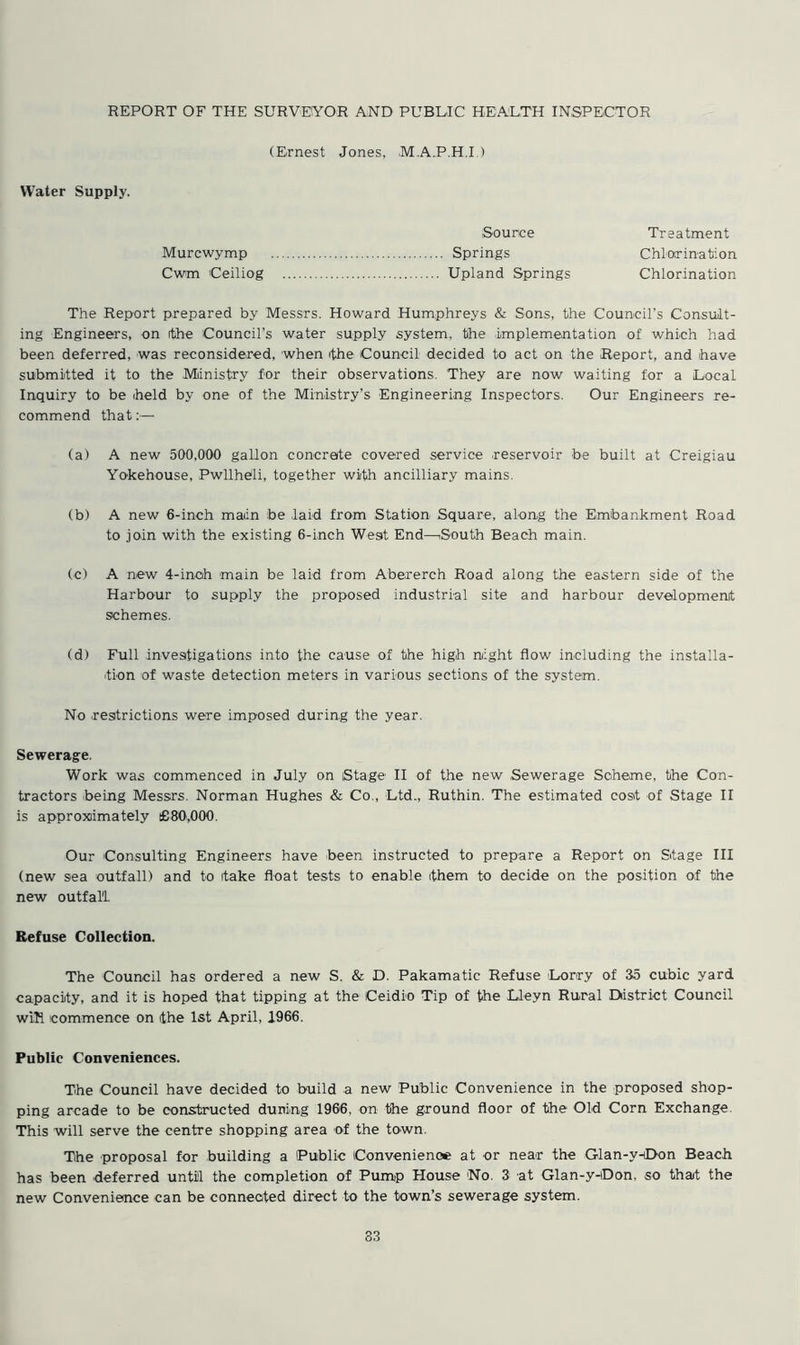 (Ernest Jones, M.A.P.H.I ) Water Supply. Source Treatment Murcwymp Springs Chlorination Cwm Ceiliog Upland Springs Chlorination The Report prepared by Messrs. Howard Humphreys & Sons, the Council’s Consult- ing Engineers, on rthe Council’s water supply system, the implementation of which had been deferred, was reconsidered, when rthe Council decided to act on the Report, and have submitted it to the Ministry for their observations. They are now waiting for a Local Inquiry to be held by one of the Ministry’s Engineering Inspectors, Our Engineers re- commend that:— (a) A new 500,000 gallon concrete covered service reservoir be built at Creigiau Yokehouse, Pwllhbli, together with ancilliary mains. (b) A new 6-inch main be .laid from Station Square, along the Embankment Road to join with the existing 6-inch West End—South Beach main. (c) A new 4-inch main be laid from Abererch Road along the eastern side of the Harbour to supply the proposed industrial site and harbour development schemes. (d) Full investigations into the cause of the high night flow including the installa- tion of waste detection meters in various sections of the system. No .restrictions were imposed during the year. Sewerage. Work was commenced in July on Stage II of the new Sewerage Scheme, the Con- tractors being Messrs. Norman Hughes & Co., Ltd., Ruthin. The estimated cost of Stage II is approximately £80,000. Our Consulting Engineers have been instructed to prepare a Report on Stage III (new sea outfall) and to take float tests to enable them to decide on the position of the new outfall Refuse Collection. The Council has ordered a new S. & D. Pakamatic Refuse Lorry of 35 cubic yard capacity, and it is hoped that tipping at the Ceidio Tip of the Lleyn Rural District Council wih commence on the 1st April, 1966. Public Conveniences. The Council have decided to build a new Public Convenience in the proposed shop- ping arcade to be constructed duning 1966, on the ground floor of the Old Corn Exchange. This will serve the centre shopping area -of the town. The proposal for building a Public Convenience at or near the Glan-y-iDon Beach has been deferred until the completion of Pump House No. 3 at Glan-y-iDon, so thait the new Convenience can be connected direct to the town’s sewerage system. 33