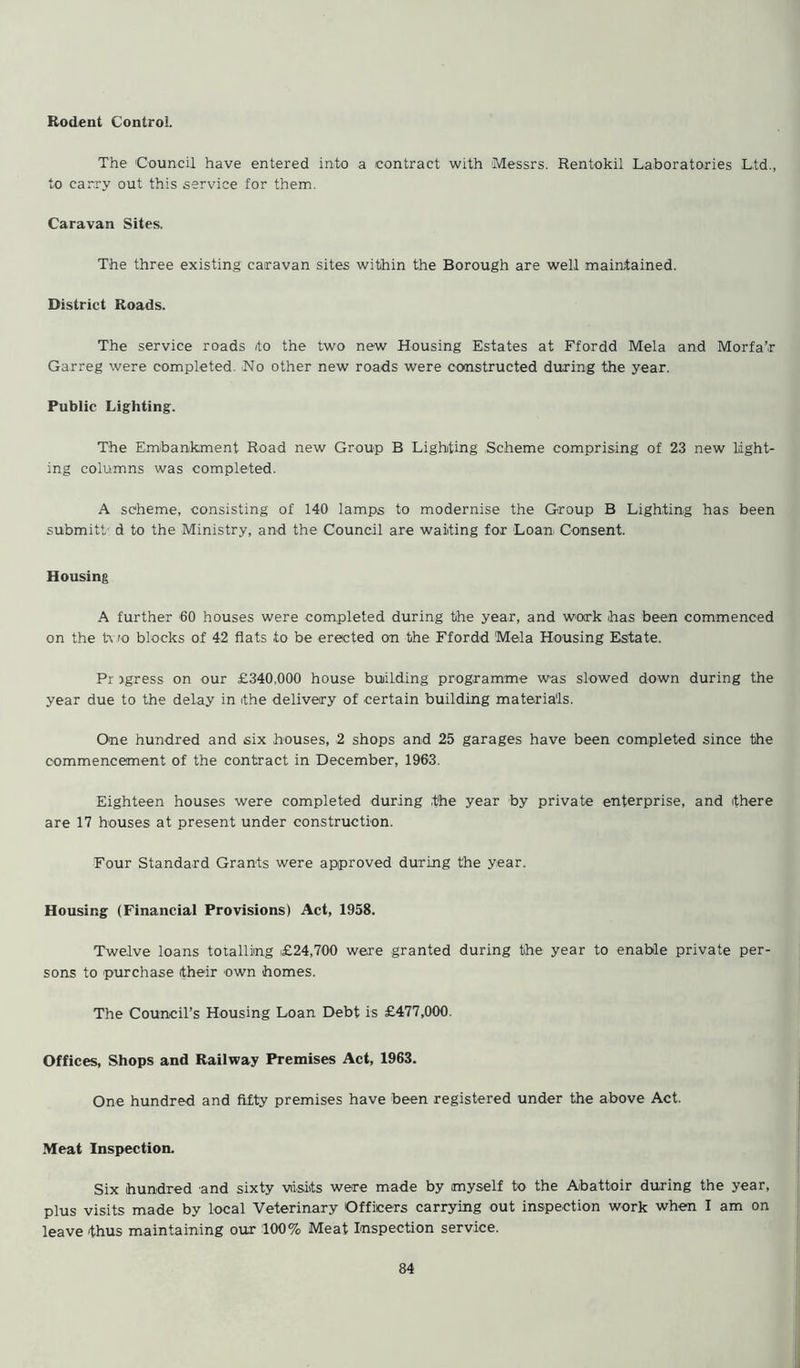 Rodent Control The 'Council have entered into a contract with Messrs. Rentokil Laboratories L.td., to carry out this service for them. Caravan Sites. The three existing caravan sites within the Borough are well maintained. District Roads. The service roads /to the two new Housing Estates at Ffordd Mela and Morfa’r Garreg were completed. Ho other new roads were constructed during the year. Public Lighting. The Embankment Road new Group B Lighting Scheme comprising of 23 new light- ing columns was completed. A scheme, consisting of 140 lamps to modernise the Group B Lighting has been submitt d to the Ministry, and the Council are waiting for Loan Consent. Housing A further 60 houses were completed during the year, and work has been commenced on the t\ ro blocks of 42 flats to be erected on the Ffordd Mela Housing Estate. Pr rgress on our £340,000 house building programme was slowed down during the year due to the delay in the delivery of certain building materials. One hundred and six houses, 2 shops and 25 garages have been completed since the commencement of the contract in December, 1963. Eighteen houses were completed during the year by private enterprise, and there are 17 houses at present under construction. Four Standard Grants were approved during the year. Housing (Financial Provisions) Act, 1958. Twelve loans totalling £24,700 were granted during the year to enable private per- sons to purchase their own homes. The Council’s Housing Loan Debt is £477,000. Offices, Shops and Railway Premises Act, 1963. One hundred and fifty premises have been registered under the above Act. Meat Inspection. Six hundred and sixty visits were made by myself to the Abattoir during the year, plus visits made by local Veterinary Officers carrying out inspection work when I am on leave thus maintaining our 100% Meat Inspection service.