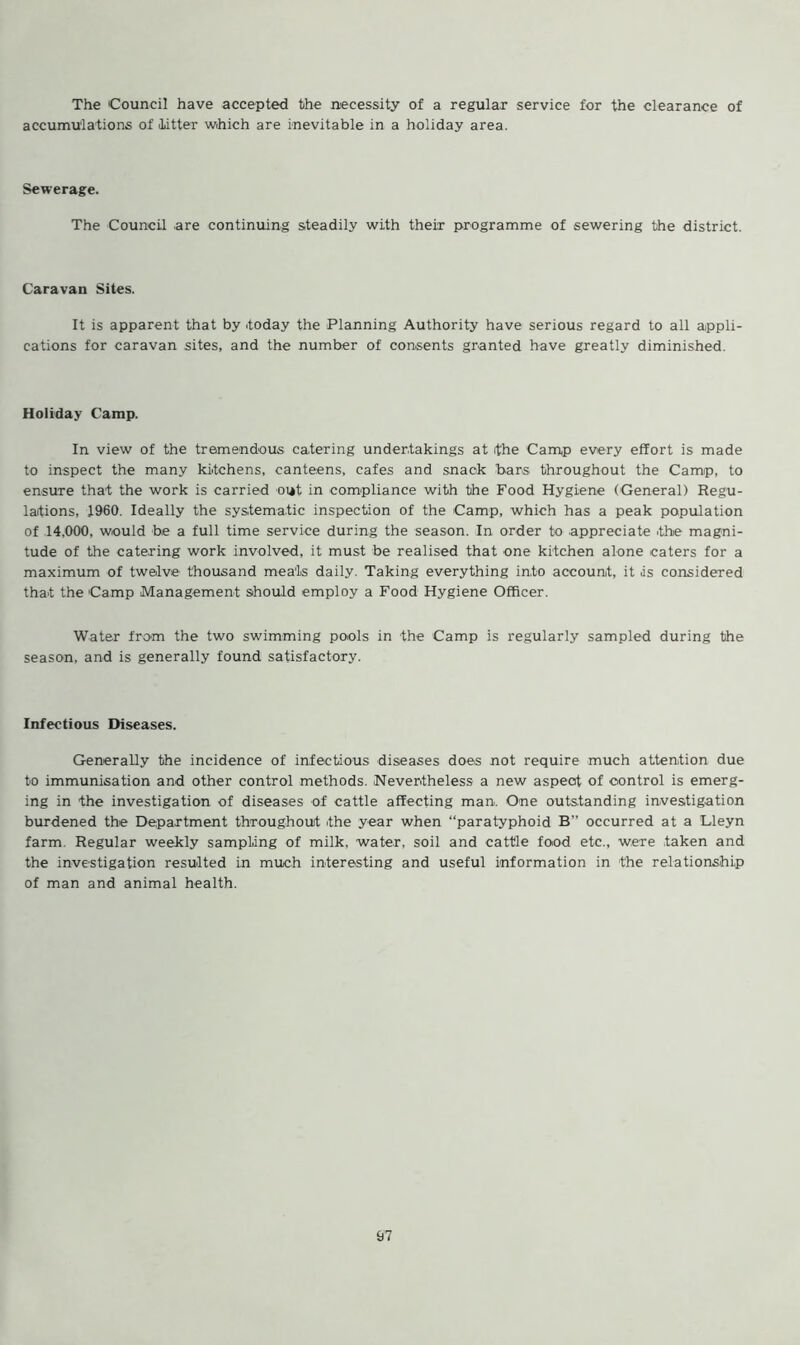The Council have accepted the necessity of a regular service for the clearance of accumulations of litter which are inevitable in a holiday area. Sewerage. The Council are continuing steadily with their programme of sewering the district. Caravan Sites. It is apparent that by .today the Planning Authority have serious regard to all appli- cations for caravan sites, and the number of consents granted have greatly diminished. Holiday Camp. In view of the tremendous catering undertakings at the Camp every effort is made to inspect the many kitchens, canteens, cafes and snack bars throughout the Camp, to ensure that the work is carried out in compliance with the Food Hygiene (General) Regu- lations, 1960. Ideally the systematic inspection of the Camp, which has a peak population of 14,000, would be a full time service during the season. In order to appreciate the magni- tude of the catering work involved, it must be realised that one kitchen alone caters for a maximum of twelve thousand meals daily. Taking everything into account, it is considered that the Camp Management should employ a Food Hygiene Officer. Water from the two swimming pools in the Camp is regularly sampled during the season, and is generally found satisfactory. Infectious Diseases. Generally the incidence of infectious diseases does not require much attention due to immunisation and other control methods. Nevertheless a new aspect of control is emerg- ing in the investigation of diseases of cattle affecting man. One outstanding investigation burdened the Department throughout the year when “paratyphoid B” occurred at a Lleyn farm. Regular weekly sampling of milk, water, soil and cattle food etc., were taken and the investigation resulted in much interesting and useful information in the relationship of man and animal health.