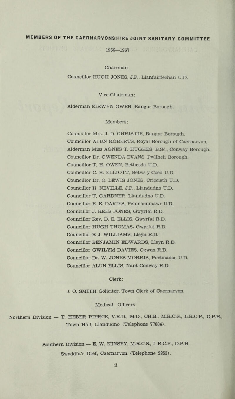 MEMBERS OF THE CAERNARVONSHIRE JOINT SANITARY COMMITTEE 1966—1967 Chairman: Councillor HUGH JONES, J.P., Llanfairfechan U.D. Vice-Chairman: Alderman EIRWYN OWEN, Bangor Borough. Members: Councillor Mrs. J. D. CHRISTIE, Bangor Borough. Councillor ALUN ROBERTS, Royal Borough of Caernarvon. Alderman Miss AGNES T. HUGHES, B.Sc., Conway Borough. Councillor Dr. GWENDA EVANS, Pwllheli Borough. Councillor T. H. OWEN, Bethesda U.D. Councillor C. H. ELLIOTT, Betws-y-Coed U.D. Councillor Dr. O. LEWIS JONES, Criccieth U.D. Councillor H. NEVILLE, J.P., Llandudno U.D. Councillor T. GARDNER, Llandudno U.D. Councillor E. E. DAVIES, Penmaenmawr U.D. Councillor J. REES JONES, Gwyrfai R.D. Councillor Rev. D. E. ELLIS, Gwyrfai R.D. Councillor HUGH THOMAS, Gwyrfai R.D. Councillor R J. WILLIAMS, Lleyn R.D. Councillor BENJAMIN EDWARDS, Lleyn R.D. Councillor GWILYM DAVIES, Ogwen R.D. Councillor Dr. W. JONES-MORRIS, Portmadoc U.D. Councillor ALUN ELLIS, Nant Conway R.D. Clerk: J. O. SMITH, Solicitor, Town Clerk of Caernarvon. Medical Officers: Northern Division — T. HHBER PIERCE, V.R.D., M.D., OH.B., M.R.C.S., L.R.C.P., D.P.H., Town Hall, Llandudno (Telephone 77884). Southern Division — E. W. KINSEY, M.R.C.S., L.R.C.P., D.P.H. Swyddfa’r Dref, Caernarvon (Telephone 2253).