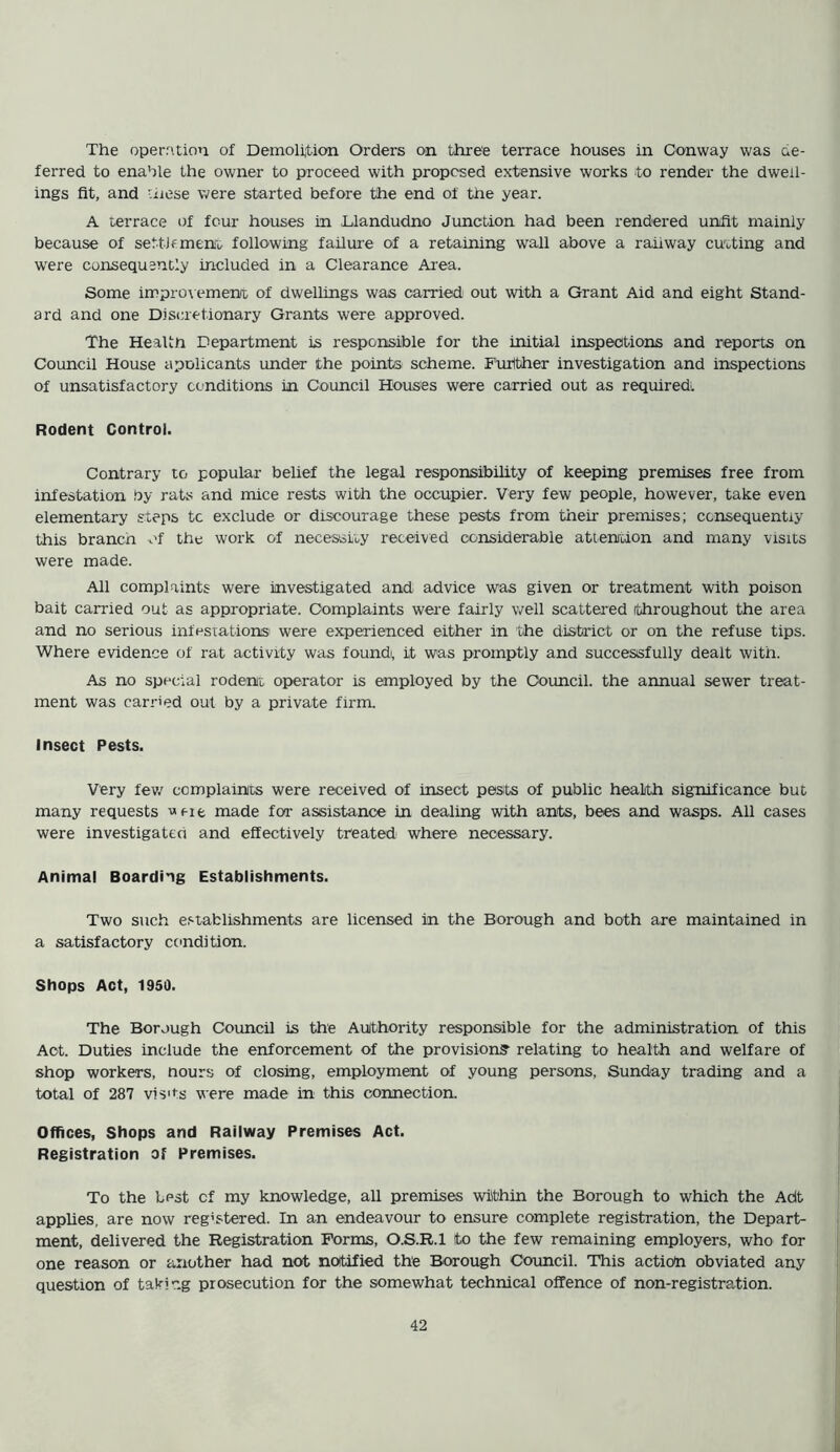 The operation of Demolition Orders on three terrace houses in Conway was de- ferred to enable the owner to proceed with proposed extensive works to render the dwell- ings fit, and hose were started before the end of the year. A terrace of four houses in Llandudno Junction had been rendered unfit mainly because of settlement following failure of a retaining wall above a railway cutting and were consequently included in a Clearance Area. Some improvement of dwellings was carried out with a Grant Aid and eight Stand- ard and one Discretionary Grants were approved. The Health Department is responsible for the initial inspections and reports on Council House apolicants under the points scheme. Further investigation and inspections of unsatisfactory conditions in Council Houses were carried out as required^ Rodent Control. Contrary to popular belief the legal responsibility of keeping premises free from infestation by rats and mice rests with the occupier. Very few people, however, take even elementary steps tc exclude or discourage these pests from their premises; consequently this branen of the work of necessity received considerable attention and many visits were made. All complaints were investigated and advice was given or treatment with poison bait carried out as appropriate. Complaints were fairly well scattered throughout the area and no serious infestations were experienced either in the district or on the refuse tips. Where evidence of rat activity was foundi, it was promptly and successfully dealt with. As no special rodent operator is employed by the Council, the annual sewer treat- ment was carried out by a private firm. Insect Pests. Very few complaints were received of insect pests of public health significance but many requests '>nt made for assistance in dealing with ants, bees and wasps. All cases were investigated and effectively treated where necessary. Animal Boarding Establishments. Two such establishments are licensed in the Borough and both are maintained in a satisfactory condition. Shops Act, 1950. The Borough Council is the Authority responsible for the administration of this Act. Duties include the enforcement of the provision? relating to health and welfare of shop workers, hours of closing, employment of young persons, Sunday trading and a total of 287 vis1 is were made in this connection. Offices, Shops and Railway Premises Act. Registration of Premises. To the Lpst cf my knowledge, all premises within the Borough to which the Adt applies, are now registered. In an endeavour to ensure complete registration, the Depart- ment, delivered the Registration Forms, O.S.R.1 to the few remaining employers, who for one reason or another had not notified the Borough Council. This action obviated any question of taking prosecution for the somewhat technical offence of non-registration.