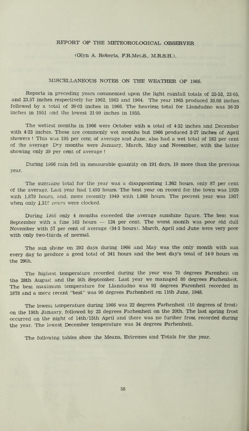 REPORT OF THE METEOROLOGICAL OBSERVER (Glyn A. Roberts, F.R.Met.S., M.R.S.H.). MISCELLANEOUS NOTES ON THE WEATHER OF 1966. Reports in preceding years commented upon the light rainfall totals of 25-53, 23-05, and 23.57 inches respectively for 1962, 1963 and 1964. The year 1965 produced 30.08 inches followed by a total of 29-03 inches in 1966. The heavies* total for Llandudno was 36-29 inches in 1951 and the lowest 21-99 inches in 1955. The wettest months in 1966 were October with a total of 4-32 inches and December with 4-23 inches. These are commonly wet months but 1966 produced 3-27 inches of April showers ! This was 195 per cent of average and June, also had> a wet total of 182 per cent of the average Dry months were January, March, May and November, with the latter showing only 39 per cent of average ! During 1966 rain fell in measurable quantity on 191 days, 19 more than the previous year. The sunsnine total for the year was a disappointing 1,362 hours, only 87 per cent of the average. Last year had 1,493 hours. The best year on record for the town was 1929 with 1,879 hours, and, more recently 1949 with 1,868 hours. The poorest year was 1937 when only 1,318 nours were clocked. During 1966 only 4 months exceeded the average sunshine figure. The best was September with a fine 163 hours — 124 per cent. The worst monith was poor old dull November with 57 per cent of average (34-3 hours). March, April and June were very poor with only two-thirds of normal. The sun shone on 292 days during 1966 and May was the only month with sun every day to produce a good total of 241 hours and the best day’s total of 14-9 hours on the 29th. The highest temperature recorded during the year was 70 degrees Farenheit on the 28th August and the 5th September. Last year we managed 80 degrees Farhenheit. The best maximum temperature for Llandudno was 93 degrees Farenheit recorded in 1878 and a more recent “best” was 90 degrees Farhenheit on 11th June, 1948. The lowest temperature during 1966 was 22 degrees Farhenheit (10 degrees of frost) on the 19th January, followedi by 23 degrees Farhenheit on the 20th. The last spring frost occurred on the night of 14th/15th April and there was no further frost recorded during the year. The lowest December temperature was 34 degrees Farhenheit. The following tables show the Means, Extremes and Totals for the year.