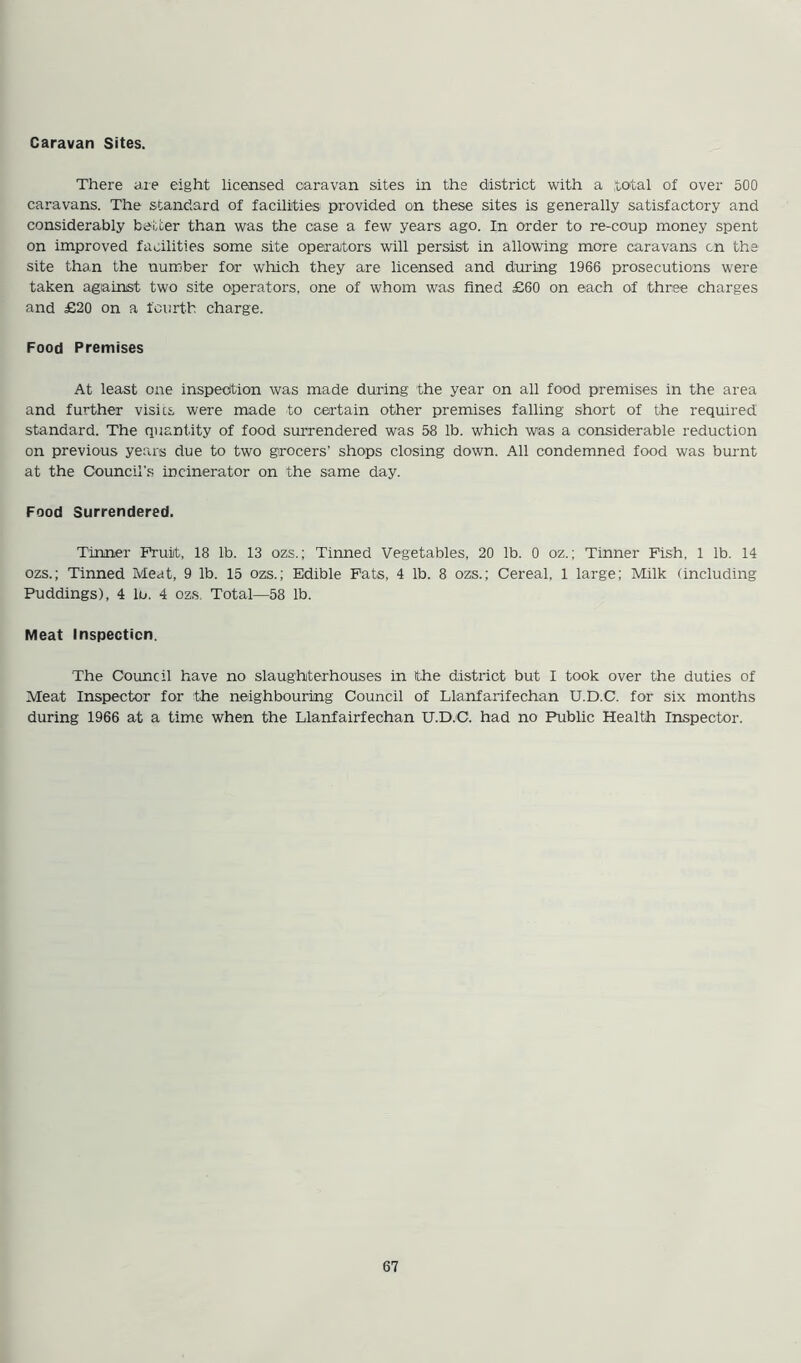 Caravan Sites. There are eight licensed caravan sites in the district with a total of over 500 caravans. The standard of facilities! provided on these sites is generally satisfactory and considerably better than was the case a few years ago. In order to re-coup money spent on improved facilities some site operators will persist in allowing more caravans cn the site than the number for which they are licensed and during 1966 prosecutions were taken against two site operators, one of whom was fined £60 on each of three charges and £20 on a fourth charge. Food Premises At least one inspection was made during the year on all food premises in the area and further visits were made to certain other premises falling short of the required standard. The quantity of food surrendered was 58 lb. which was a considerable reduction on previous years due to two grocers' shops closing down. All condemned food was burnt at the Council’s incinerator on the same day. Food Surrendered. Tinner Fruit, 18 lb. 13 ozs.; Tinned Vegetables, 20 lb. 0 oz.; Tinner Fish, 1 lb. 14 ozs.; Tinned Meat, 9 lb. 15 ozs.; Edible Fats, 4 lb. 8 ozs.; Cereal, 1 large; Milk (including Puddings), 4 lo. 4 ozs. Total—58 lb. Meat Inspecticn. The Council have no slaughterhouses in ithe district but I took over the duties of Meat Inspector for the neighbouring Council of Llanfarifechan U.D.C. for six months during 1966 at a time when the Llanfairfechan U.D.C. had no Public Health Inspector.