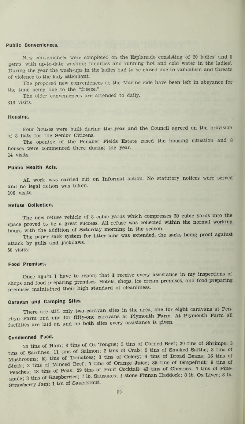 Public Conveniences. New conveniences were completed on the Esplanade consisting of 20 ladies' and 8 gents' with up-to-date washing facilities and running hot and cold water in the ladies'. During the year ithe wash-ups in the ladies had to be closed due to vandalism and threats of violence to the lady attendant. The proposed new conveniences at the Marine side have been left in abeyance for the time being due to the “freeze.” The older conveniences are attended to daily. 316 visits. Housing. Four houses were built during the year and the Council agreed on the provision of 8 flats for the Senior Citizens. The opening of the Penaber Fields Elstate eased the. housing situation and 8 houses were commenced there during the year. 14 visits. Public Health Acts. All work was carried out on Informal action. No statutory notices were served and no legal action was taken. 106 visits. Refuse Collection. The new refuse vehicle of 8 cubic yards which compresses 20 cubic yards into the space proved to be a great success. All refuse was collected within the normal working hours with the audition of Saturday morning in the season. The paper sack system for litter bins was extended, the sacks being proof against attack by gulls and jackdaws. 50 visits: Food Premises. Once aga:n I have to report that I receive every assistance in my inspections of shops and food preparing premises. Hotels, shops, ice cream premises, and food preparing premises maintained their high standard of cleanliness. Caravan and Camping Sites. There are still only two caravan sites in the area, one for eight caravans at Pen- rhyn Farm and cne for fifty-one caravans at Plymouth Farm. At Plymouth Farm all facilities are laid on and on both sites every assistance is given. Condemned Food. 20 tins of Ham: 8 tins of Ox Tongue; 3 tins of Corned Beef; 20 tins of Shrimps; 3 tins of Sardines 11 tins of Salmon; 2 tins of Crab; 5 tins of Smoked Saithe; 3 tins of Mushrooms- 53 tins of Tomatoes; 3 tins of Celery; 4 tins of Broad Beans; 16 tins of steak- 3 tins of Minced Beef; 7 tins of Orange Juice; 85 tins of Grapefruit; 9 tins of Peaches- 18 tins of Peas; 29 tins of Fruit Cocktail: 43 tins of Cherries; 7 tins of Pine- apple; 3’tins of Raspberries; 7 lb. Sausages; i stone Finnan Haddock; 8 lb. Ox Liver; 8 lb. Strawberry Jam; 1 tin of Sauerkraut.