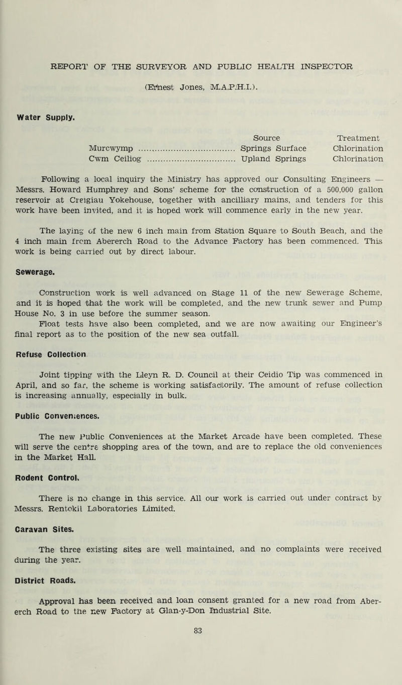REPORT OF THE SURVEYOR AND PUBLIC HEALTH INSPECTOR (Ertaest Jones, M.A.P.H.I.). Water Supply. Source Treatment Murcwymp Springs Surface Chlorination Cwm Ceiling Upland Springs Chlorination Following a local inquiry the Ministry has approved our Consulting Engineers — Messrs. Howard Humphrey and Sons’ scheme for1 the construction of a 500,000 gallon reservoir at Creigiau Yokehouse, together with ancilliary mains, and tenders for this work have been invited, and it is hoped work will commence early in the new year. The laying of the new 6 inch main from Station Square to South Beach, and the 4 inch main from Abererch Road to the Advance Factory has been commenced. This work is being carried out by direct labour. Sewerage. Construction work is well advanced on Stage 11 of the new Sewerage Scheme, and it is hoped that the work will be completed, and the new trunk sewer and Pump House No. 3 in use before the summer season. Float tests have also been completed, and we are now awaiting our Engineer’s final report as to the position of the new sea outfall. Refuse Collection Joint tipping with the Lleyn R. D. Council at their Ceidio Tip was commenced in April, and so far, the scheme is working satisfactorily. The amount of refuse collection is increasing annually, especially in bulk. Public Conveniences. The new Public Conveniences at the Market Arcade have been completed. These will serve the centre shopping area of the town, and are to replace the old conveniences in the Market Hall. Rodent Control. There is no change in this service. All our work is carried out under contract by- Messrs. Rentokil Laboratories Limited. Caravan Sites. The three existing sites are well maintained, and no complaints were received during the year. District Roads. Approval has been received and loan consent granted for a new road from Aber- erch Road to the new Factory at Glan-y-Don Industrial Site.