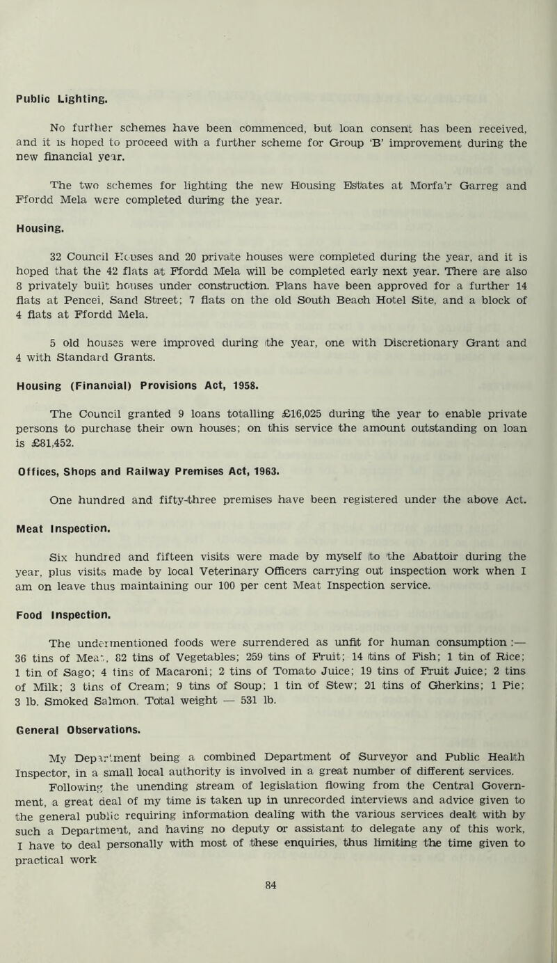 Public Lighting. No further schemes have been commenced, but loan consent has been received, and it is hoped to proceed with a further scheme for Group ‘B’ improvement during the new financial year. The two schemes for lighting the new Housing Estates at Morfa’r Garreg and Ffordd Mela were completed during the year. Housing. 32 Council Houses and 20 private houses were completed during the year, and it is hoped that the 42 flats at Ffordd Mela will be completed early next year. There are also 8 privately built houses under construction. Plans have been approved for a further 14 flats at Pencei, Sand Street; 7 fiats on the old South Beach Hotel Site, and a block of 4 flats at Ffordd Mela. 5 old houses were improved during ithe year, one with Discretionary Grant and 4 with Standard Grants. Housing (Financial) Provisions Act, 1958. The Council granted 9 loans totalling £16,025 during the year to enable private persons to purchase their own houses; on this service the amount outstanding on loan is £81,452. Offices, Shops and Railway Premises Act, 1963. One hundred and fifty-three premises have been registered under the above Act. Meat inspection. Six hundred and fifteen visits were made by myself ito the Abattoir during the year, plus visits made by local Veterinary Officers carrying out inspection work when I am on leave thus maintaining our 100 per cent Meat Inspection service. Food inspection. The undermentioned foods were surrendered as unfit for human consumption :— 36 tins of Meat, 82 tins of Vegetables; 259 tins of Fruit; 14 tins of Fish; 1 tin of Rice; 1 tin of Sago; 4 tins of Macaroni; 2 tins of Tomato Juice; 19 tins of Fruit Juice; 2 tins of Milk; 3 tins of Cream; 9 tins of Soup; 1 tin of Stew; 21 tins of Gherkins; 1 Pie; 3 lb. Smoked Salmon. Total weight — 531 lb. General Observations. My Department being a combined Department of Surveyor and Public Health Inspector, in a small local authority is involved in a great number of different services. Following the unending stream of legislation flowing from the Central Govern- ment, a great deal of my time is taken up in unrecorded interviews and advice given to the general public requiring information dealing with the various services dealt with by such a Department, and having no deputy or assistant to delegate any of this work, I have to deal personally with most of these enquiries, thus limiting the time given to practical work