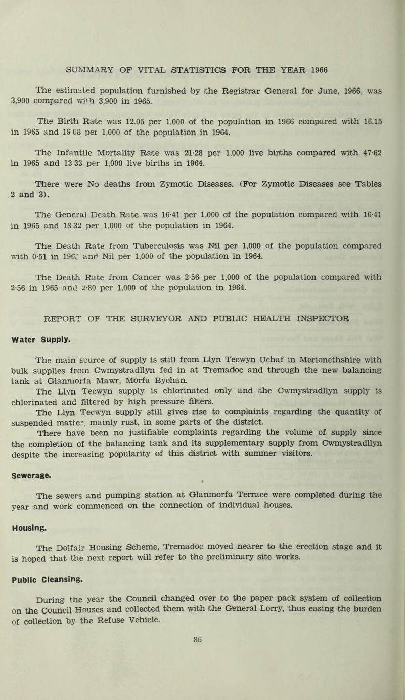 The estimated population furnished by (the Registrar General for June, 1966, was 3,900 compared wi<h 3,900 in 1965. The Birth Rate was 12.05 per 1,000 of the population in 1966 compared with 16.15 in 1965 and 19 Co pei 1,000 of the population in 1964. The Infantile Mortality Rate was 21-28 per 1,000 live births compared with 47-62 in 1965 and 13 33 per 1,000 live births in 1964. There were No deaths from Zymotic Diseases. (For Zymotic Diseases see Tables 2 and 3). The General Death Rate was 16-41 per 1,000 of the population compared with 16-41 in 1965 and 18 32 per 1,000 of the population in 1964. The Death Rate from Tuberculosis was Nil per 1,000 of the population compared with 0-51 in 196t' and Nil per 1,000 of the population in 1964. The Death Rate from Cancer was 2-56 per 1,000 of the population compared with 2-56 in 1965 and 2-80 per 1,000 of the population in 1964. REPORT OF THE SURVEYOR AND PUBLIC HEALTH INSPECTOR Water Supply. The main scurce of supply is still from Llyn Tecwyn Uchaf in Merionethshire with bulk supplies from Cwmystradllyn fed in at Tremadoc and through the new balancing tank at Glanmorfa Mawr, Morfa Bychan. The Llyn Tecwyn supply is chlorinated only and (the Cwmystradllyn supply is chlorinated and filtered by high pressure filters. The Llyn Tecwyn supply still gives rise to complaints regarding the quantity of suspended matte-, mainly rust, in some parts of the district. There have been no justifiable complaints regarding the volume of supply since the completion of the balancing tank and its supplementary supply from Cwmystradllyn despite the increasing popularity of this district with summer visitors. Sewerage. The sewers and pumping station at Glanmorfa Terrace were completed during the year and work commenced on the connection of individual houses. Housing. The Dolfair Housing Scheme, Tremadoc moved nearer to the erection stage and it is hoped that the next report will refer to the preliminary site works. Public Cleansing. During the year the Council changed over to the paper pack system of collection on the Council Houses and collected them with ithe General Lorry, thus easing the burden of collection by the Refuse Vehicle.