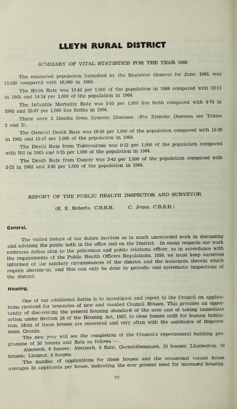 LLEYN RURAL DISTRICT SUMMARY OF VITAL STATISTICS FOR THE YEAR 1966 The estimated population furnished by the Registrar General for June, 1966, was 15,930 compared with 16,090 in 1965. The Birth Rate was 12-43 per 1,000 of the population in 1966 compared with 1311 in 1965 and 14 24 per 1,000 of the population in 1964. The Infantile Mortality Rate was 5-05 per 1,000 live birth compared with 4-74 in 1965 and 25-97 per 1,000 live births in 1964. There were 2 Deaths from Zymotic Diseases. (For Zymotic Diseases see Tables 2 and 3). The General Death Rate was 16-38 per 1,000 of the population compared with 15-29 in 1965 and 15 97 per 1,000 of the population in 1964. The Death Rate from Tuberculosis was 0-13 per 1,000 of the population compared with Nil in 1965 and 0-25 per 1,000 of the population in 1964. The Death Rate from Cancer was 3-45 per 1,000 of the population compared with 3-23 in 1965 and 3-39 per 1,000 of the population in 1964. REPORT OF THE PUBLIC HEALTH INSPECTOR AND SURVEYOR (E. E. Roberts, C.R.S.H. C. Jones, C.R.S.H.) General. The varied nature of our duties involves us in much unrecorded work in discussing and advising the public both in the office and on the District. In many respects our work embraces duties akin to the policeman and public relations officer, as in accordance with the requirements cf the Public Health Officers Regulations, 1959, we must keep ourselves informed of the sanitary circumstances of the district and the nuisances therein which require abatement, and this can only be done by periodic and systematic inspections of the district. Housing. One of our additional duties is to investigate and report to the Council on applica- tions received for tenancies of new and vacated Council Houses. This provides an oppor- tunity of discovering the general housing standard of the area and of taking immediate action under Section 16 of the Housing Act, 1957, Ito close homes unfit for human habita- tion Most of these houses are recovered and very often with the assistance of Impiove- 1116 1 The new year will see the completion of the Council’s experimental building pro- gramme of 50 houses and flats as follows:— Abererch, 6 houses; Abersoch, 8 flats; Garndolbenmaen, 10 houses; Llanbedrog, 18 houses' Llannor, B houses. . . , The number of applications for these houses and ithe occasional vacant house averages 35 applicants per house, indicating the ever present need for increased housing. 83