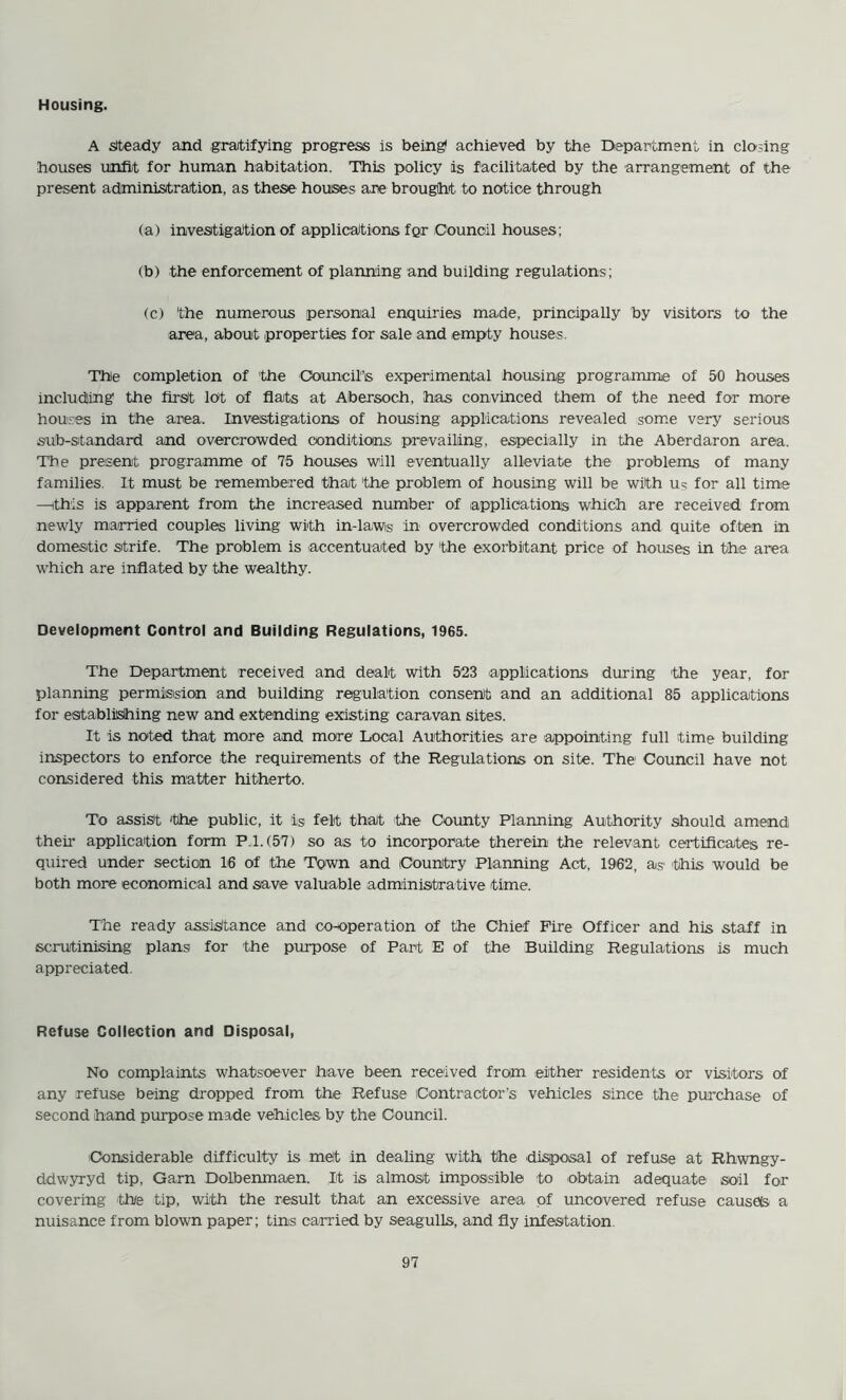 Housing. A steady and gratifying progress is being* achieved by the Department in closing houses unfit for human habitation. This policy is facilitated by the arrangement of the present administration, as these houses are brought to notice through (a) investigation of applications for Council houses; (b) the enforcement of planning and building regulations; (c) 'the numerous personal enquiries made, principally by visitors to the area, about properties for sale and empty houses. The completion of the 'Council's experimental housing programme of 50 houses including the first lot of flats at Abersoch, has convinced them of the need for more houses in the area. Investigations of housing applications revealed some very serious sub-standard and overcrowded conditions prevailing, especially in the Aberdaron area. The present programme of 75 houses will eventually alleviate the problems of many families. It must be remembered that 'the problem of housing will be with us for all time —this is apparent from the increased number of applications which are received from newly married couples living with in-lawis in overcrowded conditions and quite often in domestic strife. The problem is accentuated by 'the exorbitant price of houses in the area which are inflated by the wealthy. Development Control and Building Regulations, 1965. The Department received and dealt with 523 'applications during the year, for planning permission and building regulation consent and an additional 85 applications for establishing new and extending existing caravan sites. It is noted that more and more Local Authorities are appointing full time building inspectors to enforce the requirements of the Regulations on site. The- Council have not considered this matter hitherto. To assist 'the public, it is felt that the County Planning Authority should amend their application form P. 1.(57) so as to incorporate therein the relevant certificates re- quired under section 16 of the Town and Country Planning Act, 1962, as this would be both more economical and save valuable administrative time. The ready assistance and co-operation of the Chief Fire Officer and his staff in scrutinising plans for the purpose of Part E of the Building Regulations is much appreciated. Refuse Collection and Disposal, No complaints whatsoever have been received from either residents or visitors of any refuse being dropped from the Refuse Contractor’s vehicles since the purchase of second hand purpose made vehicles by the Council. Considerable difficulty is met in dealing with the disposal of refuse at Rhwngy- ddwyryd tip, Gam Dolbenmaen. It is almost impossible to obtain adequate soil for covering the tip, with the result that an excessive area of uncovered refuse causds a nuisance from blown paper; tins carried by seagulls, and fly infestation