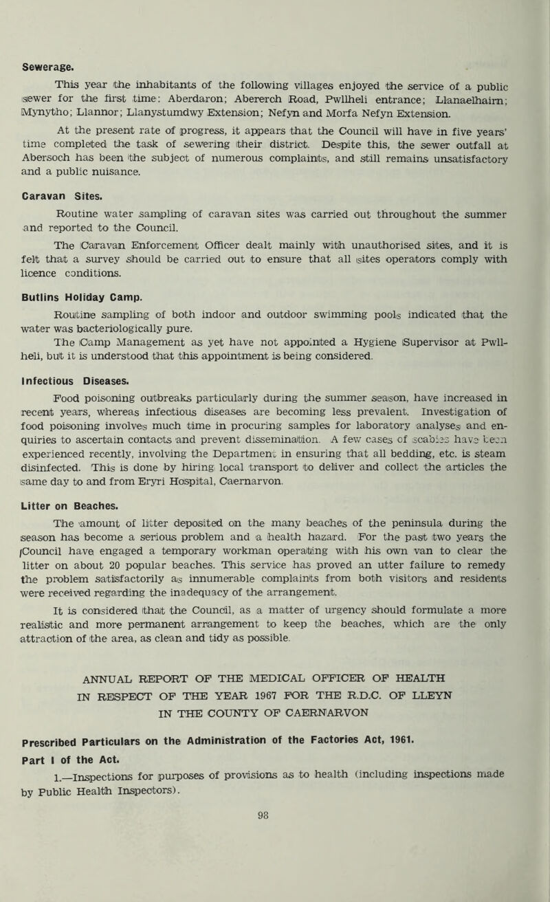 Sewerage. This year the inhabitants of the following villages enjoyed the service of a public isiewer for the first time: Aberdaron; Abereroh Road, Pwllheli entrance; Llanaelhaim; Mynytho; Llannor; Llanystumdwy Extension; Nefyn and Morfa Nefyn Extension. At the present rate of progress, it appears that the Council will have in five years’ time completed the task of sewering itheir district. Despite this, the sewer outfall at Abersoch has been the subject of numerous complaints, and still remains unsatisfactory and a public nuisance. Caravan Sites. Routine water sampling of caravan sites was carried out throughout the summer and reported to the Council. The Caravan Enforcement Officer dealt mainly with unauthorised sites, and it is felt that a survey should be carried out to ensure that all isites operators comply with licence conditions. Butlins Holiday Camp. Routine sampling of both indoor and outdoor swimming pools indicated that the water was bacteriologically pure. The Camp Management as yet have not appointed a Hygiene Supervisor at Pwll- heli, but it is understood that this appointment is being considered. Infectious Diseases. Food poisoning outbreaks particularly during the summer season, have increased in recent years, whereas infectious diseases are becoming less prevalent. Investigation of food poisoning involves much time in procuring samples for laboratory analyses and en- quiries to ascertain contacts and prevent dissemination. A few cases of scabies have lean experienced recently, involving the Department in ensuring that all bedding, etc. is steam disinfected. 'This is done by hiring local transport 'to deliver and collect the articles the isame day to and from Eryri Hospital, Caernarvon. Litter on Beaches. The amount of litter deposited on the many beaches of the peninsula during the season has become a serious problem and a health hazard. For the past two years the /Council have engaged a temporary workman operating with his own van to clear the litter on about 20 popular beaches. This service has proved an utter failure to remedy the problem satisfactorily as innumerable complaints from both visitors and residents were received regarding the inadequacy of the arrangement. It is considered that the Council, as a matter of urgency should formulate a more realistic and more permanent arrangement to keep the beaches, which are the only attraction of the area, as clean and tidy as possible. ANNUAL REPORT OF THE MEDICAL OFFICER OF HEALTH IN RESPECT OF THE YEAR 1967 FOR THE R.D.C. OF LLEYN IN THE COUNTY OF CAERNARVON Prescribed Particulars on the Administration of the Factories Act, 1961. Part I of the Act. 1 inspections for purposes of provisions as to health (including inspections niade by Public Health Inspectors).